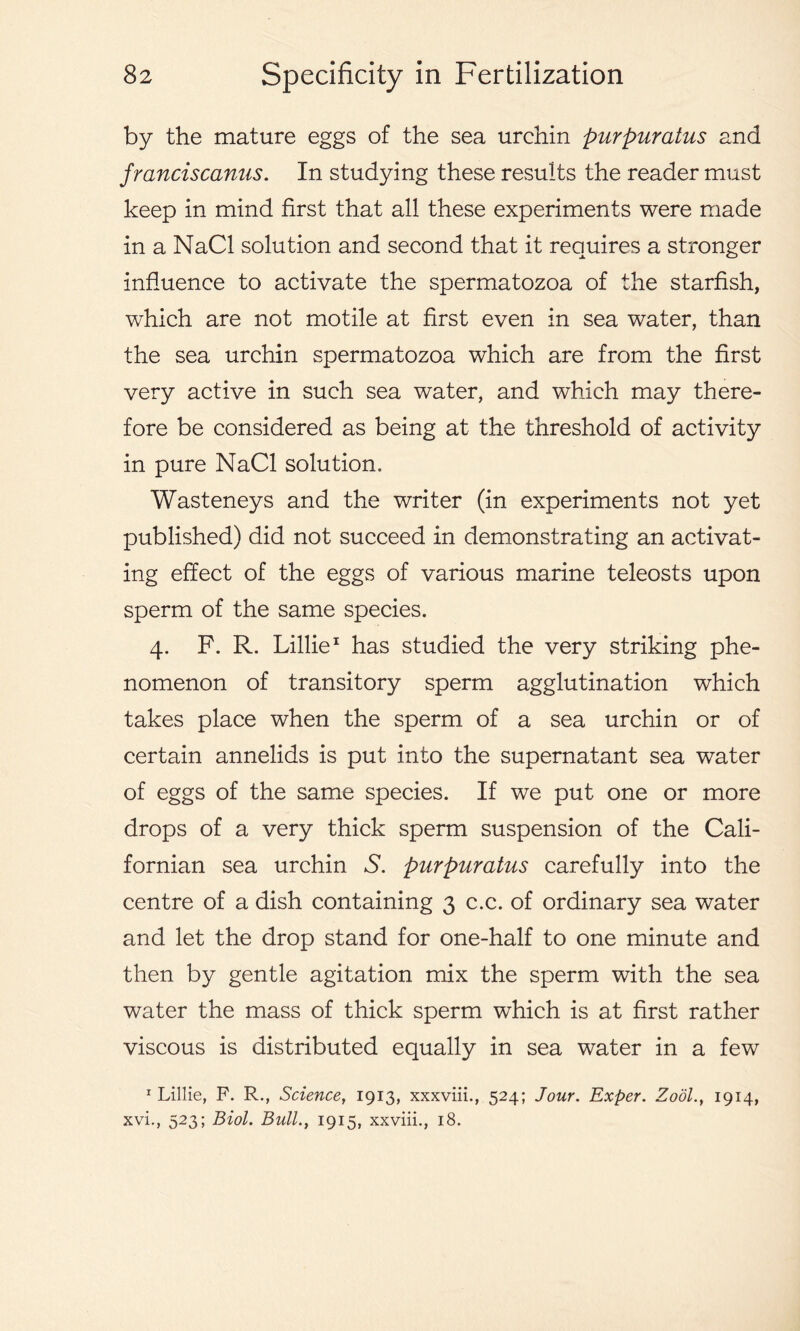by the mature eggs of the sea urchin purpuratus and franciscanns. In studying these results the reader must keep in mind first that all these experiments were made in a NaCl solution and second that it requires a stronger influence to activate the spermatozoa of the starfish, which are not motile at first even in sea water, than the sea urchin spermatozoa which are from the first very active in such sea water, and which may there- fore be considered as being at the threshold of activity in pure NaCl solution. Wasteneys and the writer (in experiments not yet published) did not succeed in demonstrating an activat- ing effect of the eggs of various marine teleosts upon sperm of the same species. 4. F. R. Lillie1 has studied the very striking phe- nomenon of transitory sperm agglutination which takes place when the sperm of a sea urchin or of certain annelids is put into the supernatant sea water of eggs of the same species. If we put one or more drops of a very thick sperm suspension of the Cali- fornian sea urchin S. purpuratus carefully into the centre of a dish containing 3 c.c. of ordinary sea water and let the drop stand for one-half to one minute and then by gentle agitation mix the sperm with the sea water the mass of thick sperm which is at first rather viscous is distributed equally in sea water in a few 1 Lillie, P. R., Science, 1913, xxxviii., 524; Jour. Exper. Zool., 1914, xvi., 523; Biol. Bull., 1915, xxviii., 18.