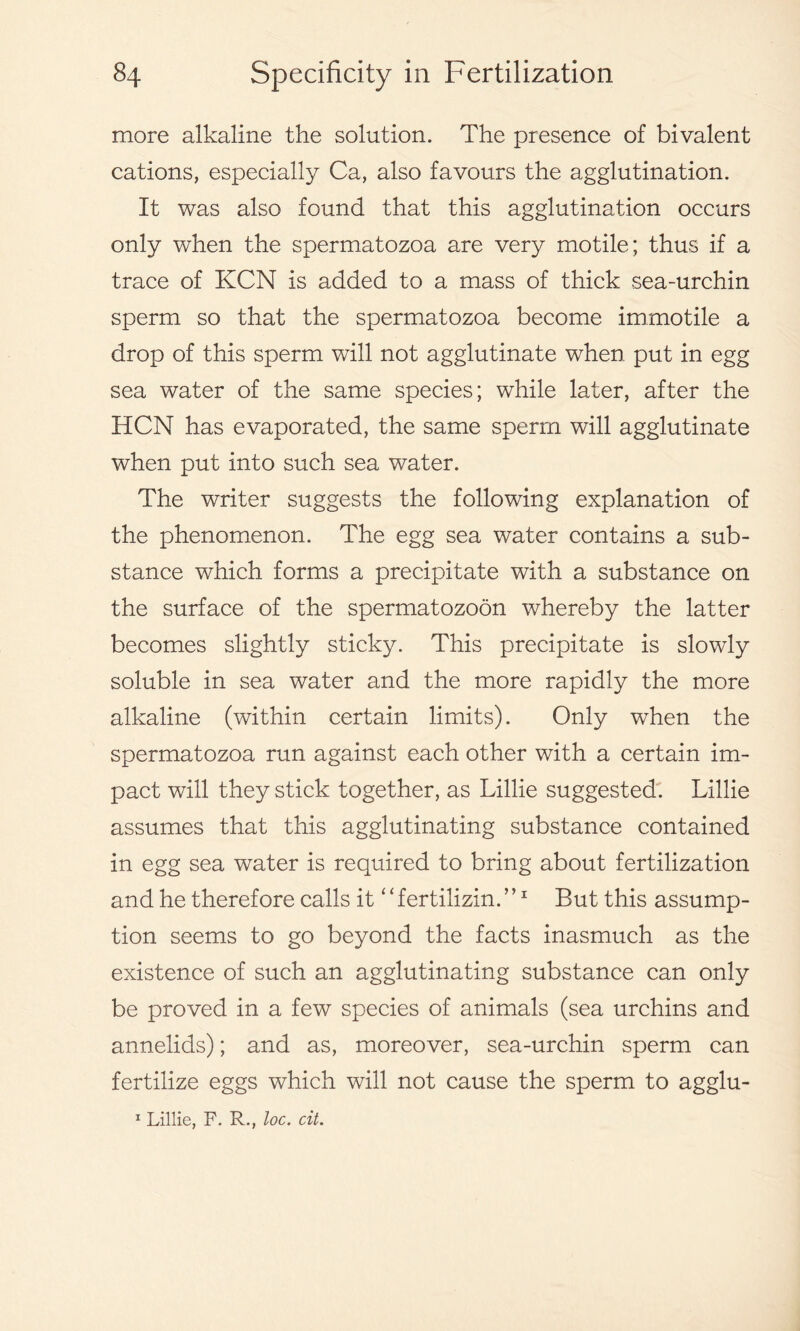 more alkaline the solution. The presence of bivalent cations, especially Ca, also favours the agglutination. It was also found that this agglutination occurs only when the spermatozoa are very motile; thus if a trace of KCN is added to a mass of thick sea-urchin sperm so that the spermatozoa become immotile a drop of this sperm will not agglutinate when put in egg sea water of the same species; while later, after the HCN has evaporated, the same sperm will agglutinate when put into such sea water. The writer suggests the following explanation of the phenomenon. The egg sea water contains a sub- stance which forms a precipitate with a substance on the surface of the spermatozoon whereby the latter becomes slightly sticky. This precipitate is slowly soluble in sea water and the more rapidly the more alkaline (within certain limits). Only when the spermatozoa run against each other with a certain im- pact will they stick together, as Lillie suggested. Lillie assumes that this agglutinating substance contained in egg sea water is required to bring about fertilization and he therefore calls it ‘ ‘ fertilizin. ’ ’1 But this assump- tion seems to go beyond the facts inasmuch as the existence of such an agglutinating substance can only be proved in a few species of animals (sea urchins and annelids); and as, moreover, sea-urchin sperm can fertilize eggs which will not cause the sperm to agglu- 1 Lillie, F. R., loc. cit.