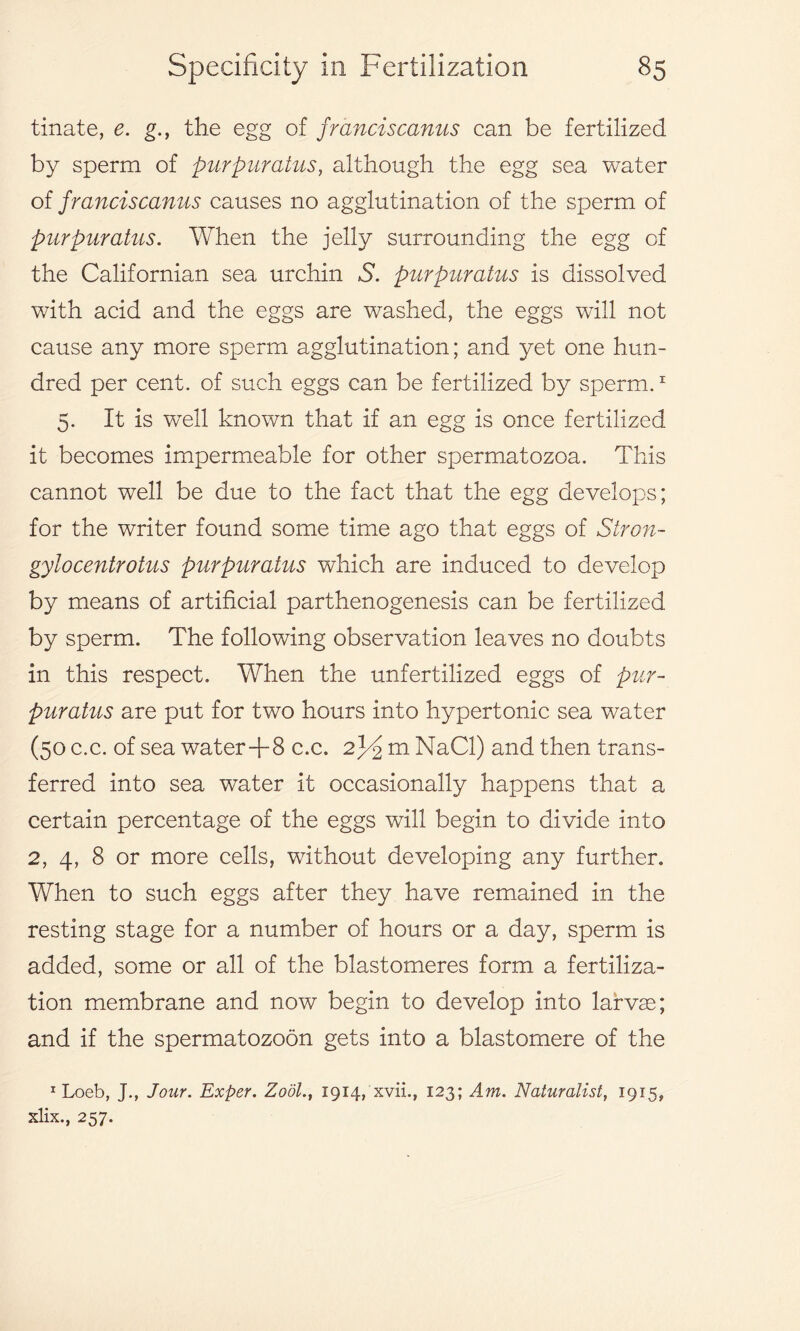 tinate, e. g., the egg of franciscanus can be fertilized by sperm of purpuratus, although the egg sea water of franciscanus causes no agglutination of the sperm of purpuratus. When the jelly surrounding the egg of the Californian sea urchin S. purpuratus is dissolved with acid and the eggs are washed, the eggs will not cause any more sperm agglutination; and yet one hun- dred per cent, of such eggs can be fertilized by sperm.1 5. It is wxell known that if an egg is once fertilized it becomes impermeable for other spermatozoa. This cannot well be due to the fact that the egg develops; for the writer found some time ago that eggs of Stron- gylocentrotus purpuratus which are induced to develop by means of artificial parthenogenesis can be fertilized by sperm. The following observation leaves no doubts in this respect. When the unfertilized eggs of pur- puratus are put for two hours into hypertonic sea water (50 c.c. of sea water+8 c.c. 2J4S m NaCl) and then trans- ferred into sea water it occasionally happens that a certain percentage of the eggs will begin to divide into 2, 4, 8 or more cells, without developing any further. When to such eggs after they have remained in the resting stage for a number of hours or a day, sperm is added, some or all of the blastomeres form a fertiliza- tion membrane and now begin to develop into larvae; and if the spermatozoon gets into a blastomere of the 1 Loeb, J., Jour. Exper. Zodl., 1914, xvii., 123; Am. Naturalist, 1915, xlix., 257.