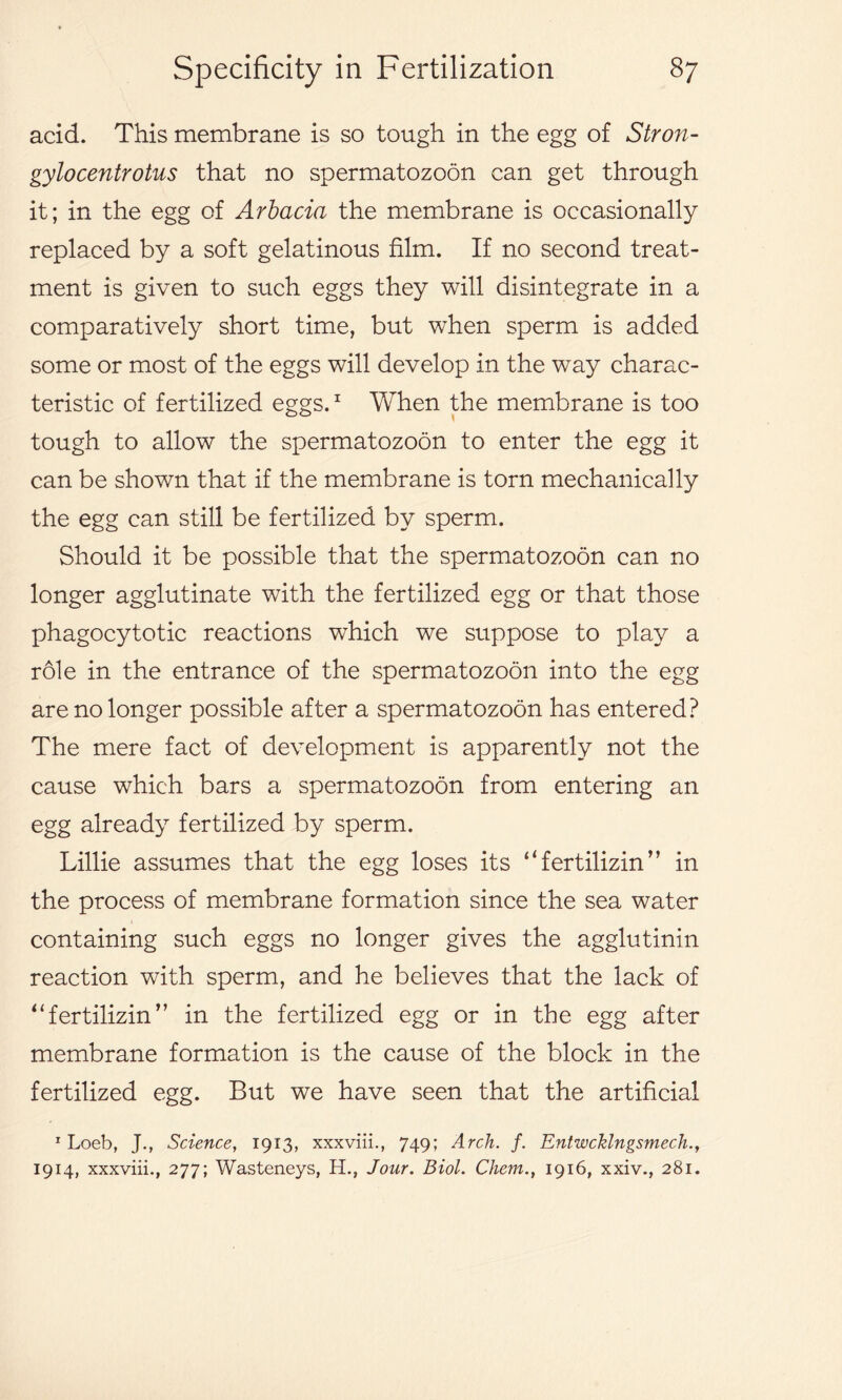 acid. This membrane is so tough in the egg of Stron- gylocentrotus that no spermatozoon can get through it; in the egg of Arbacia the membrane is occasionally replaced by a soft gelatinous film. If no second treat- ment is given to such eggs they will disintegrate in a comparatively short time, but when sperm is added some or most of the eggs will develop in the way charac- teristic of fertilized eggs.1 When the membrane is too tough to allow the spermatozoon to enter the egg it can be shown that if the membrane is torn mechanically the egg can still be fertilized by sperm. Should it be possible that the spermatozoon can no longer agglutinate with the fertilized egg or that those phagocytotic reactions which we suppose to play a role in the entrance of the spermatozoon into the egg are no longer possible after a spermatozoon has entered? The mere fact of development is apparently not the cause which bars a spermatozoon from entering an egg already fertilized by sperm. Lillie assumes that the egg loses its “fertilizin’’ in the process of membrane formation since the sea water containing such eggs no longer gives the agglutinin reaction with sperm, and he believes that the lack of “fertilizin’’ in the fertilized egg or in the egg after membrane formation is the cause of the block in the fertilized egg. But we have seen that the artificial 1 Loeb, J., Science, 1913, xxxviii., 749; Arch. f. Entwcklngsmech.y 1914, xxxviii., 277; Wasteneys, H., Jour. Biol. Chem., 1916, xxiv., 281.