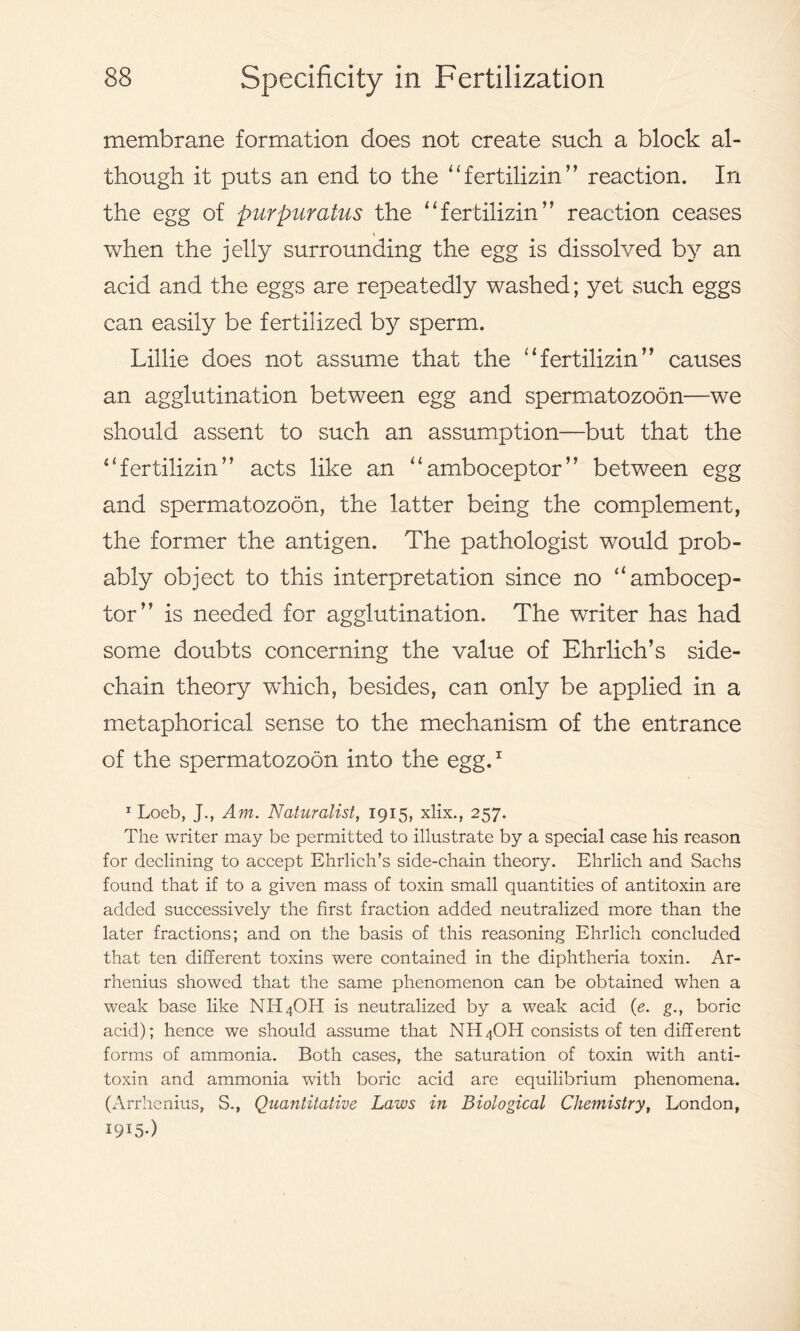 membrane formation does not create such a block al- though it puts an end to the “ fertilizin’’ reaction. In the egg of purpuratus the “fertilizin’’ reaction ceases when the jelly surrounding the egg is dissolved by an acid and the eggs are repeatedly washed; yet such eggs can easily be fertilized by sperm. Lillie does not assume that the “fertilizin’’ causes an agglutination between egg and spermatozoon—we should assent to such an assumption—but that the “fertilizin’’ acts like an “amboceptor” between egg and spermatozoon, the latter being the complement, the former the antigen. The pathologist would prob- ably object to this interpretation since no “ambocep- tor” is needed for agglutination. The writer has had some doubts concerning the value of Ehrlich’s side- chain theory which, besides, can only be applied in a metaphorical sense to the mechanism of the entrance of the spermatozoon into the egg.1 1 Loeb, J., Am. Naturalist, 1915, xlix., 257. The writer may be permitted to illustrate by a special case his reason for declining to accept Ehrlich’s side-chain theory. Ehrlich and Sachs found that if to a given mass of toxin small quantities of antitoxin are added successively the first fraction added neutralized more than the later fractions; and on the basis of this reasoning Ehrlich concluded that ten different toxins were contained in the diphtheria toxin. Ar- rhenius showed that the same phenomenon can be obtained when a weak base like NH4OH is neutralized by a weak acid (e. g., boric acid); hence we should assume that NH4OH consists of ten different forms of ammonia. Both cases, the saturation of toxin with anti- toxin and ammonia with boric acid are equilibrium phenomena. (Arrhenius, S., Quantitative Laws in Biological Chemistry, London, I9I5-)