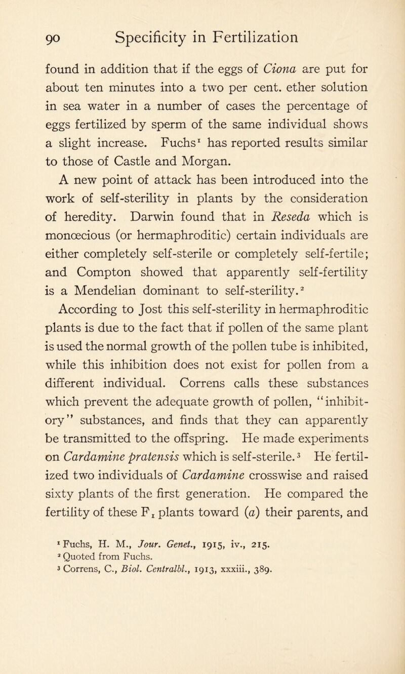 found in addition that if the eggs of Ciona are put for about ten minutes into a two per cent, ether solution in sea water in a number of cases the percentage of eggs fertilized by sperm of the same individual shows a slight increase. Fuchs1 has reported results similar to those of Castle and Morgan. A new point of attack has been introduced into the work of self-sterility in plants by the consideration of heredity. Darwin found that in Reseda which is monoecious (or hermaphroditic) certain individuals are either completely self-sterile or completely self-fertile; and Compton showed that apparently self-fertility is a Mendelian dominant to self-sterility.2 According to Jost this self-sterility in hermaphroditic plants is due to the fact that if pollen of the same plant is used the normal growth of the pollen tube is inhibited, while this inhibition does not exist for pollen from a different individual. Correns calls these substances which prevent the adequate growth of pollen, “inhibit- ory” substances, and finds that they can apparently be transmitted to the offspring. He made experiments on Cardamine pratensis which is self-sterile.3 He fertil- ized two individuals of Cardamine crosswise and raised sixty plants of the first generation. He compared the fertility of these F z plants toward (a) their parents, and 1 Fuchs, H. M., Jour. Genet., 1915, iv., 215. 2 Quoted from Fuchs. 3 Correns, C., Biol. Centralbl., 1913, xxxiii., 389.
