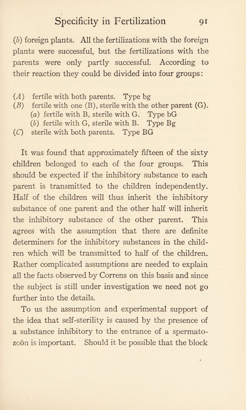 (b) foreign plants. All the fertilizations with the foreign plants were successful, but the fertilizations with the parents were only partly successful. According to their reaction they could be divided into four groups: (A) fertile with both parents. Type bg (B) fertile with one (B), sterile with the other parent (G). (a) fertile with B, sterile with G. Type bG (b) fertile with G, sterile with B. Type Bg (C) sterile with both parents. Type BG It was found that approximately fifteen of the sixty children belonged to each of the four groups. This should be expected if the inhibitory substance to each parent is transmitted to the children independently. Half of the children will thus inherit the inhibitory substance of one parent and the other half will inherit the inhibitory substance of the other parent. This agrees with the assumption that there are definite determiners for the inhibitory substances in the child- ren which will be transmitted to half of the children. Rather complicated assumptions are needed to explain all the facts observed by Correns on this basis and since the subject is still under investigation we need not go further into the details. To us the assumption and experimental support of the idea that self-sterility is caused by the presence of a substance inhibitory to the entrance of a spermato- zoon is important. Should it be possible that the block