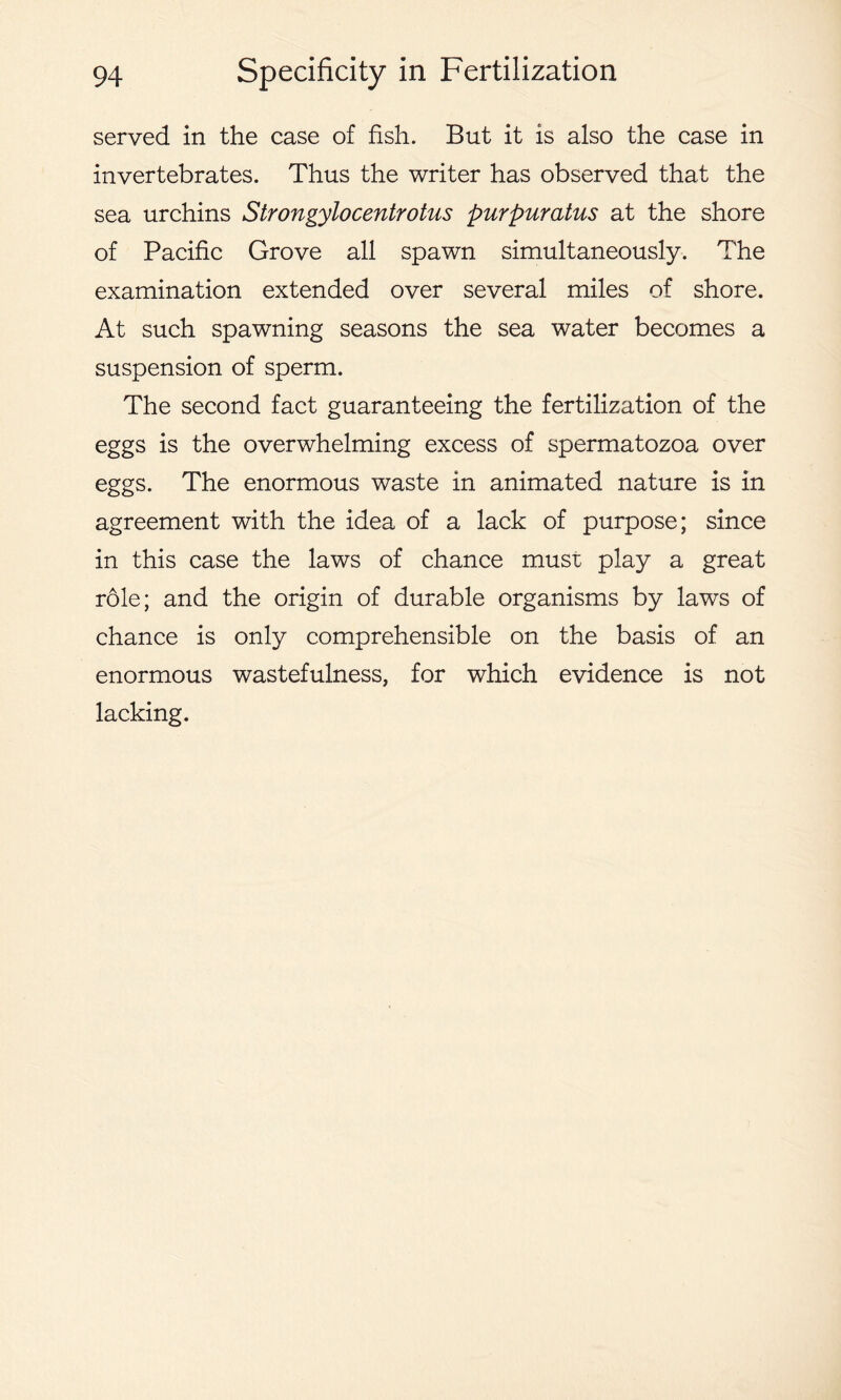 served in the case of fish. But it is also the case in invertebrates. Thus the writer has observed that the sea urchins Strongylocentrotus purpuratus at the shore of Pacific Grove all spawn simultaneously. The examination extended over several miles of shore. At such spawning seasons the sea water becomes a suspension of sperm. The second fact guaranteeing the fertilization of the eggs is the overwhelming excess of spermatozoa over eggs. The enormous waste in animated nature is in agreement with the idea of a lack of purpose; since in this case the laws of chance must play a great role; and the origin of durable organisms by laws of chance is only comprehensible on the basis of an enormous wastefulness, for which evidence is not lacking.