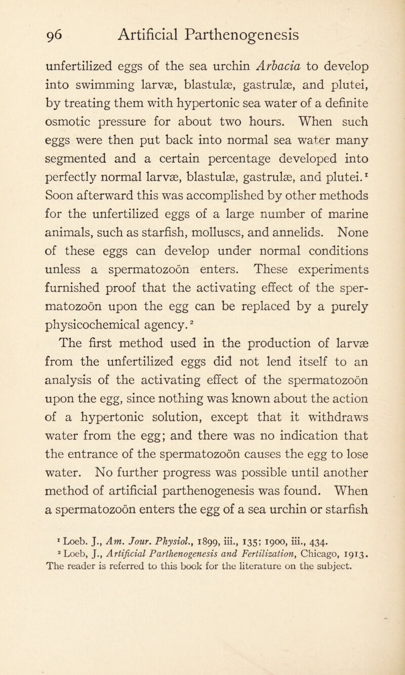 unfertilized eggs of the sea urchin Arbacia to develop into swimming larvae, blastulae, gastrulae, and plutei, by treating them with hypertonic sea water of a definite osmotic pressure for about two hours. When such eggs were then put back into normal sea water many segmented and a certain percentage developed into perfectly normal larvae, blastulae, gastrulae, and plutei.1 Soon afterward this was accomplished by other methods for the unfertilized eggs of a large number of marine animals, such as starfish, molluscs, and annelids. None of these eggs can develop under normal conditions unless a spermatozoon enters. These experiments furnished proof that the activating effect of the sper- matozoon upon the egg can be replaced by a purely physicochemical agency.2 The first method used in the production of larvae from the unfertilized eggs did not lend itself to an analysis of the activating effect of the spermatozoon upon the egg, since nothing was known about the action of a hypertonic solution, except that it withdraws water from the egg; and there was no indication that the entrance of the spermatozoon causes the egg to lose water. No further progress was possible until another method of artificial parthenogenesis was found. When a spermatozoon enters the egg of a sea urchin or starfish 1 Loeb. J., Am. Jour. Physiol., 1899, iii., 135; 1900, iii., 434. 2 Loeb, J., Artificial Parthenogenesis and Fertilization, Chicago, 1913. The reader is referred to this bock for the literature on the subject.