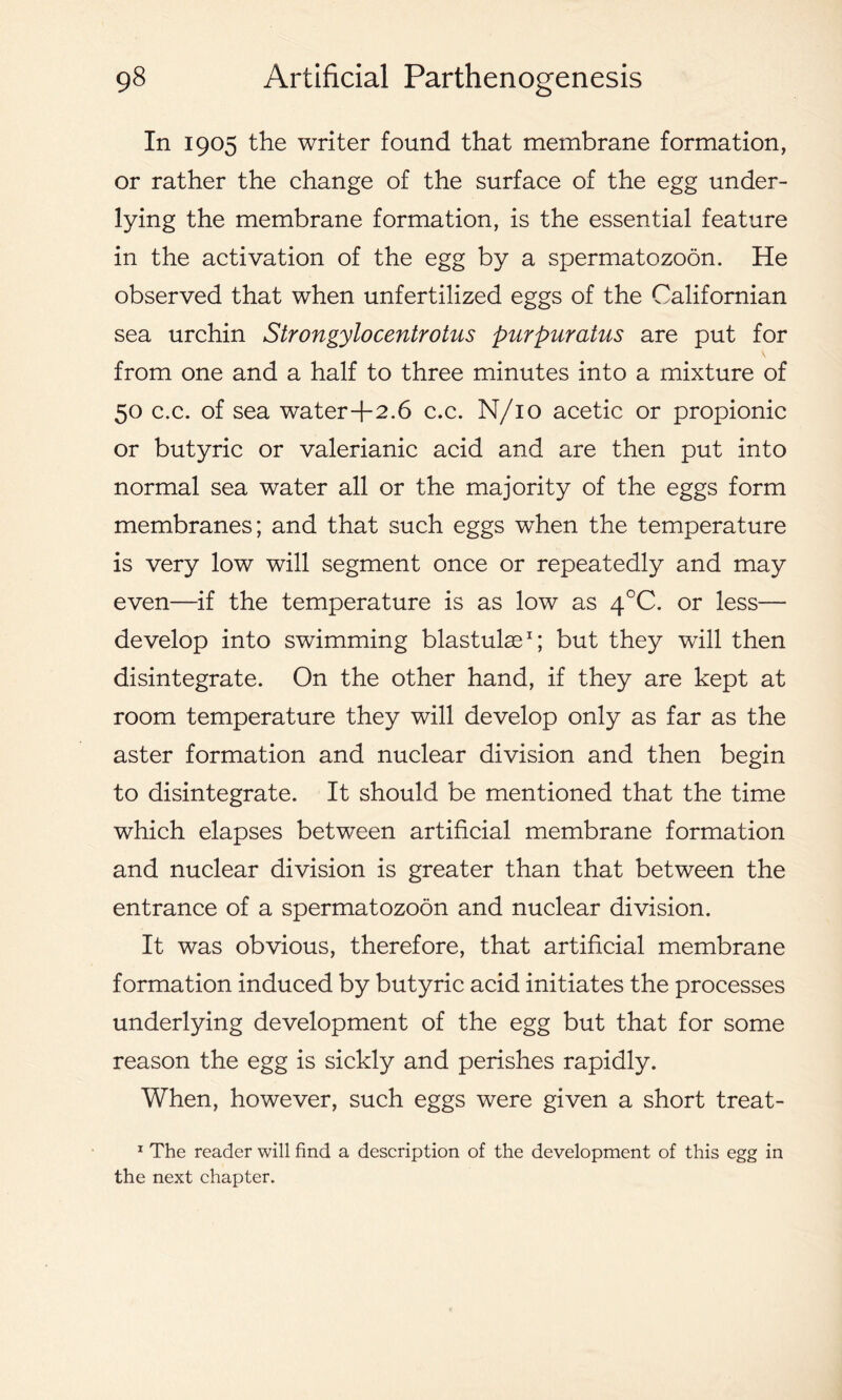In 1905 the writer found that membrane formation, or rather the change of the surface of the egg under- lying the membrane formation, is the essential feature in the activation of the egg by a spermatozoon. He observed that when unfertilized eggs of the Californian sea urchin Strongylocentrotus purpuratus are put for from one and a half to three minutes into a mixture of 50 c.c. of sea water+2.6 c.c. N/10 acetic or propionic or butyric or valerianic acid and are then put into normal sea water all or the majority of the eggs form membranes; and that such eggs when the temperature is very low will segment once or repeatedly and may even—if the temperature is as low as 4°C. or less— develop into swimming blastulae1; but they will then disintegrate. On the other hand, if they are kept at room temperature they will develop only as far as the aster formation and nuclear division and then begin to disintegrate. It should be mentioned that the time which elapses between artificial membrane formation and nuclear division is greater than that between the entrance of a spermatozoon and nuclear division. It was obvious, therefore, that artificial membrane formation induced by butyric acid initiates the processes underlying development of the egg but that for some reason the egg is sickly and perishes rapidly. When, however, such eggs were given a short treat- 1 The reader will find a description of the development of this egg in the next chapter.
