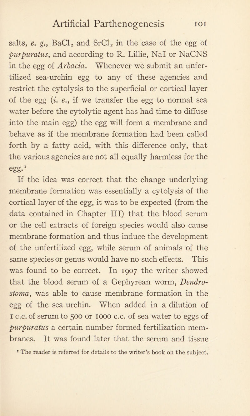 salts, e. g., BaCl2 and SrCl2 in the case of the egg of purpuratus, and according to R. Lillie, Nal or NaCNS in the egg of Arbacia. Whenever we submit an unfer- tilized sea-urchin egg to any of these agencies and restrict the cytolysis to the superficial or cortical layer of the egg (i. e., if we transfer the egg to normal sea water before the cytolytic agent has had time to diffuse into the main egg) the egg will form a membrane and behave as if the membrane formation had been called forth by a fatty acid, with this difference only, that the various agencies are not all equally harmless for the egg.1 If the idea was correct that the change underlying membrane formation was essentially a cytolysis of the cortical layer of the egg, it was to be expected (from the data contained in Chapter III) that the blood serum or the cell extracts of foreign species would also cause membrane formation and thus induce the development of the unfertilized egg, while serum of animals of the same species or genus would have no such effects. This was found to be correct. In 1907 the writer showed that the blood serum of a Gephyrean worm, Dendro- stoma, was able to cause membrane formation in the egg of the sea urchin. When added in a dilution of I c.c. of serum to 500 or 1000 c.c. of sea water to eggs of purpuratus a certain number formed fertilization mem- branes. It was found later that the serum and tissue 1 The reader is referred for details to the writer’s book on the subject.