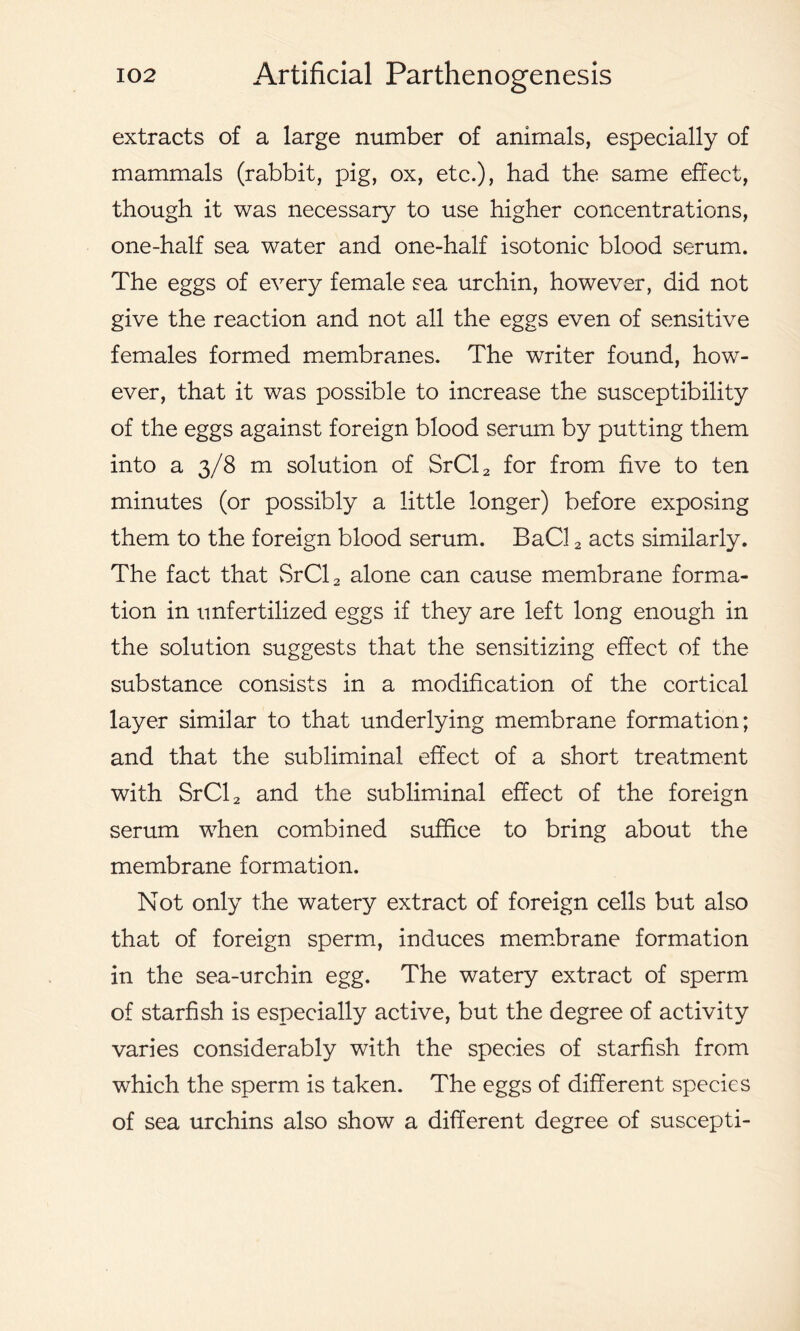 extracts of a large number of animals, especially of mammals (rabbit, pig, ox, etc.), bad the same effect, though it was necessary to use higher concentrations, one-half sea water and one-half isotonic blood serum. The eggs of every female sea urchin, however, did not give the reaction and not all the eggs even of sensitive females formed membranes. The writer found, how- ever, that it was possible to increase the susceptibility of the eggs against foreign blood serum by putting them into a 3/8 m solution of SrCl2 for from five to ten minutes (or possibly a little longer) before exposing them to the foreign blood serum. BaCl 2 acts similarly. The fact that SrCl2 alone can cause membrane forma- tion in unfertilized eggs if they are left long enough in the solution suggests that the sensitizing effect of the substance consists in a modification of the cortical layer similar to that underlying membrane formation; and that the subliminal effect of a short treatment with SrCl2 and the subliminal effect of the foreign serum when combined suffice to bring about the membrane formation. Not only the watery extract of foreign cells but also that of foreign sperm, induces membrane formation in the sea-urchin egg. The watery extract of sperm of starfish is especially active, but the degree of activity varies considerably with the species of starfish from which the sperm is taken. The eggs of different species of sea urchins also show a different degree of suscepti-