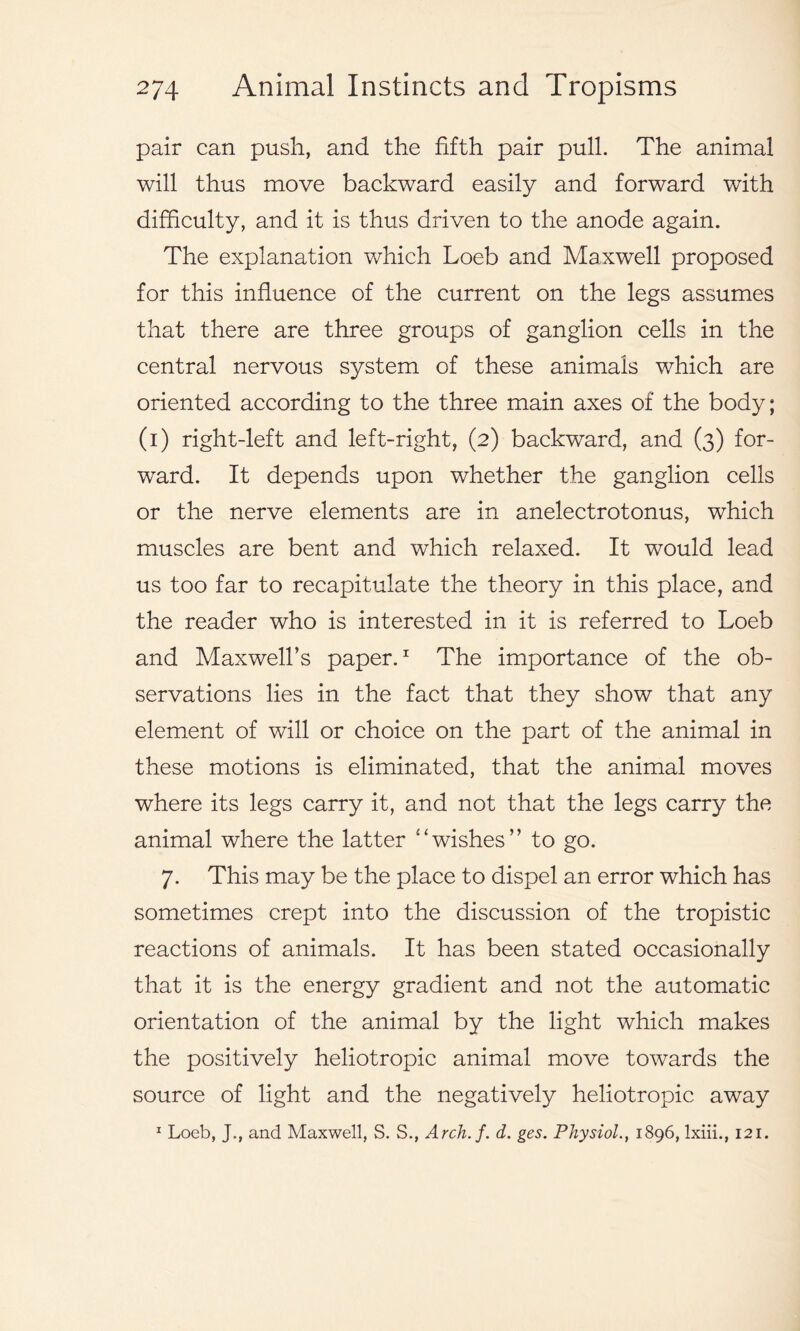 pair can push, and the fifth pair pull. The animal will thus move backward easily and forward with difficulty, and it is thus driven to the anode again. The explanation which Loeb and Maxwell proposed for this influence of the current on the legs assumes that there are three groups of ganglion cells in the central nervous system of these animals which are oriented according to the three main axes of the body; (i) right-left and left-right, (2) backward, and (3) for- ward. It depends upon whether the ganglion cells or the nerve elements are in anelectrotonus, which muscles are bent and which relaxed. It would lead us too far to recapitulate the theory in this place, and the reader who is interested in it is referred to Loeb and Maxwell’s paper.1 The importance of the ob- servations lies in the fact that they show that any element of will or choice on the part of the animal in these motions is eliminated, that the animal moves where its legs carry it, and not that the legs carry the animal where the latter “wishes” to go. 7. This may be the place to dispel an error which has sometimes crept into the discussion of the tropistic reactions of animals. It has been stated occasionally that it is the energy gradient and not the automatic orientation of the animal by the light which makes the positively heliotropic animal move towards the source of light and the negatively heliotropic away