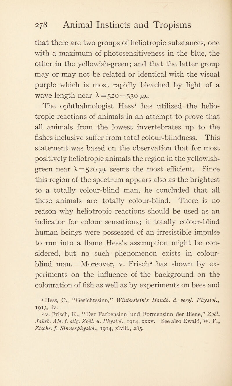 that there are two groups of heliotropic substances, one with a maximum of photosensitiveness in the blue, the other in the yellowish-green; and that the latter group may or may not be related or identical with the visual purple which is most rapidly bleached by light of a wave length near X = 520 — 530 The ophthalmologist Hess1 has utilized the helio- tropic reactions of animals in an attempt to prove that all animals from the lowest invertebrates up to the fishes inclusive suffer from total colour-blindness. This statement was based on the observation that for most positively heliotropic animals the region in the yellowish- green near X = 520 seems the most efficient. Since this region of the spectrum appears also as the brightest to a totally colour-blind man, he concluded that all these animals are totally colour-blind. There is no reason why heliotropic reactions should be used as an indicator for colour sensations; if totally colour-blind human beings were possessed of an irresistible impulse to run into a flame Hess’s assumption might be con- sidered, but no such phenomenon exists in colour- blind man. Moreover, v. Frisch2 has shown by ex- periments on the influence of the background on the colouration of fish as well as by experiments on bees and 1 Hess, C., “Gesichtssinn,” Winterstein's Handb. d. vergl. Physiol., 1913, iv. 2 v. Frisch, K., “Der Farbensinn und Formensinn der Biene,” Zodl. Jahrb. Abt.f. allg. Zodl. u. Physiol., 1914, xxxv. See also Ewald, W. F., Ztschr. f. Sinnesphysiol., 1914, xlviii., 285.