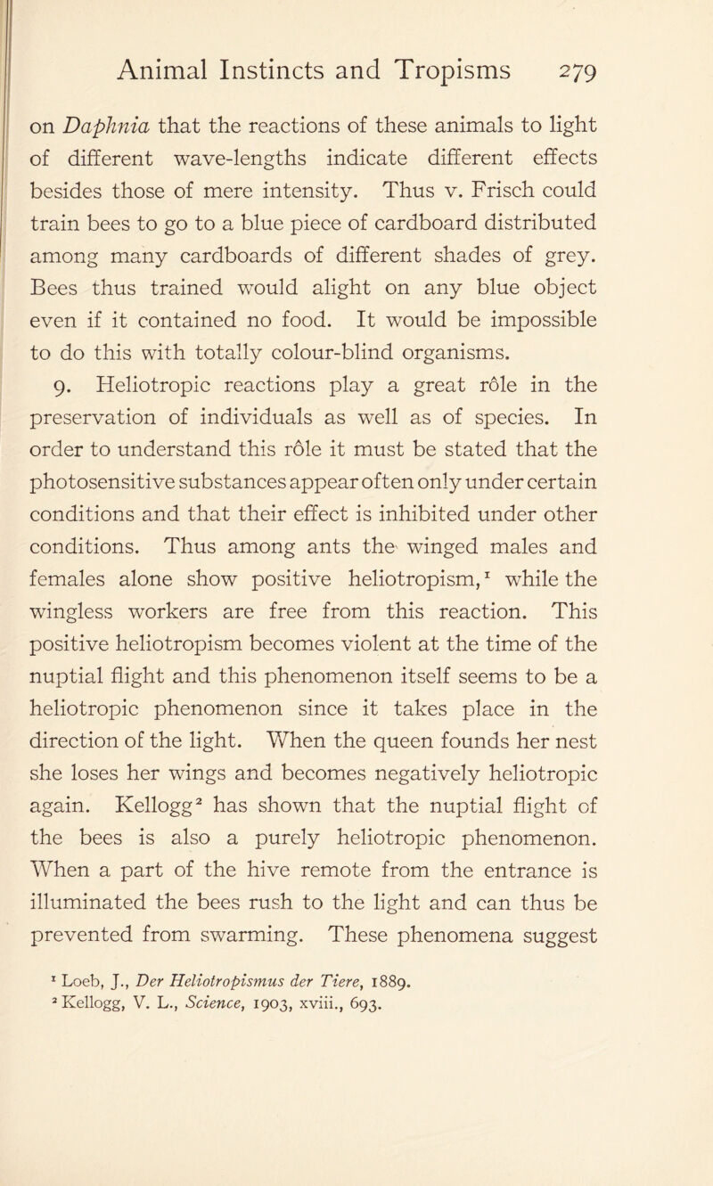 on Daphnia that the reactions of these animals to light of different wave-lengths indicate different effects besides those of mere intensity. Thus v. Frisch could train bees to go to a blue piece of cardboard distributed among many cardboards of different shades of grey. Bees thus trained would alight on any blue object even if it contained no food. It would be impossible to do this with totally colour-blind organisms. 9. Heliotropic reactions play a great role in the preservation of individuals as well as of species. In order to understand this role it must be stated that the photosensitive substances appear often only under certain conditions and that their effect is inhibited under other conditions. Thus among ants the' winged males and females alone show positive heliotropism,1 while the wingless workers are free from this reaction. This positive heliotropism becomes violent at the time of the nuptial flight and this phenomenon itself seems to be a heliotropic phenomenon since it takes place in the direction of the light. When the queen founds her nest she loses her wings and becomes negatively heliotropic again. Kellogg2 has shown that the nuptial flight of the bees is also a purely heliotropic phenomenon. When a part of the hive remote from the entrance is illuminated the bees rush to the light and can thus be prevented from swarming. These phenomena suggest 1 Loeb, J., Der Heliotropismus der Tiere, 1889. 2 Kellogg, V. L., Science, 1903, xviii., 693.