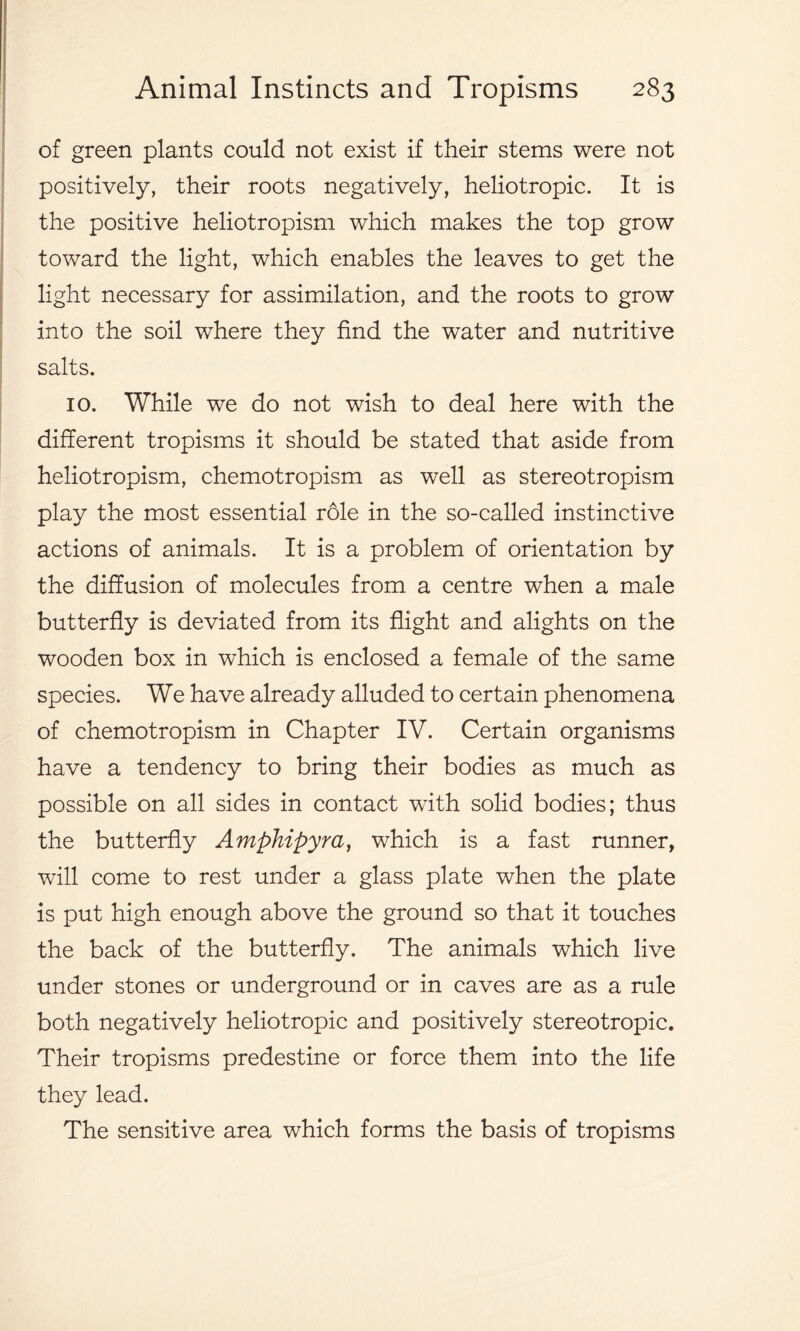 of green plants could not exist if their stems were not positively, their roots negatively, heliotropic. It is the positive heliotropism which makes the top grow toward the light, which enables the leaves to get the light necessary for assimilation, and the roots to grow into the soil where they find the water and nutritive salts. 10. While we do not wish to deal here with the different tropisms it should be stated that aside from heliotropism, chemotropism as well as stereotropism play the most essential role in the so-called instinctive actions of animals. It is a problem of orientation by the diffusion of molecules from a centre when a male butterfly is deviated from its flight and alights on the wooden box in which is enclosed a female of the same species. We have already alluded to certain phenomena of chemotropism in Chapter IV. Certain organisms have a tendency to bring their bodies as much as possible on all sides in contact with solid bodies; thus the butterfly Amphipyra, which is a fast runner, will come to rest under a glass plate when the plate is put high enough above the ground so that it touches the back of the butterfly. The animals which live under stones or underground or in caves are as a rule both negatively heliotropic and positively stereotropic. Their tropisms predestine or force them into the life they lead. The sensitive area which forms the basis of tropisms