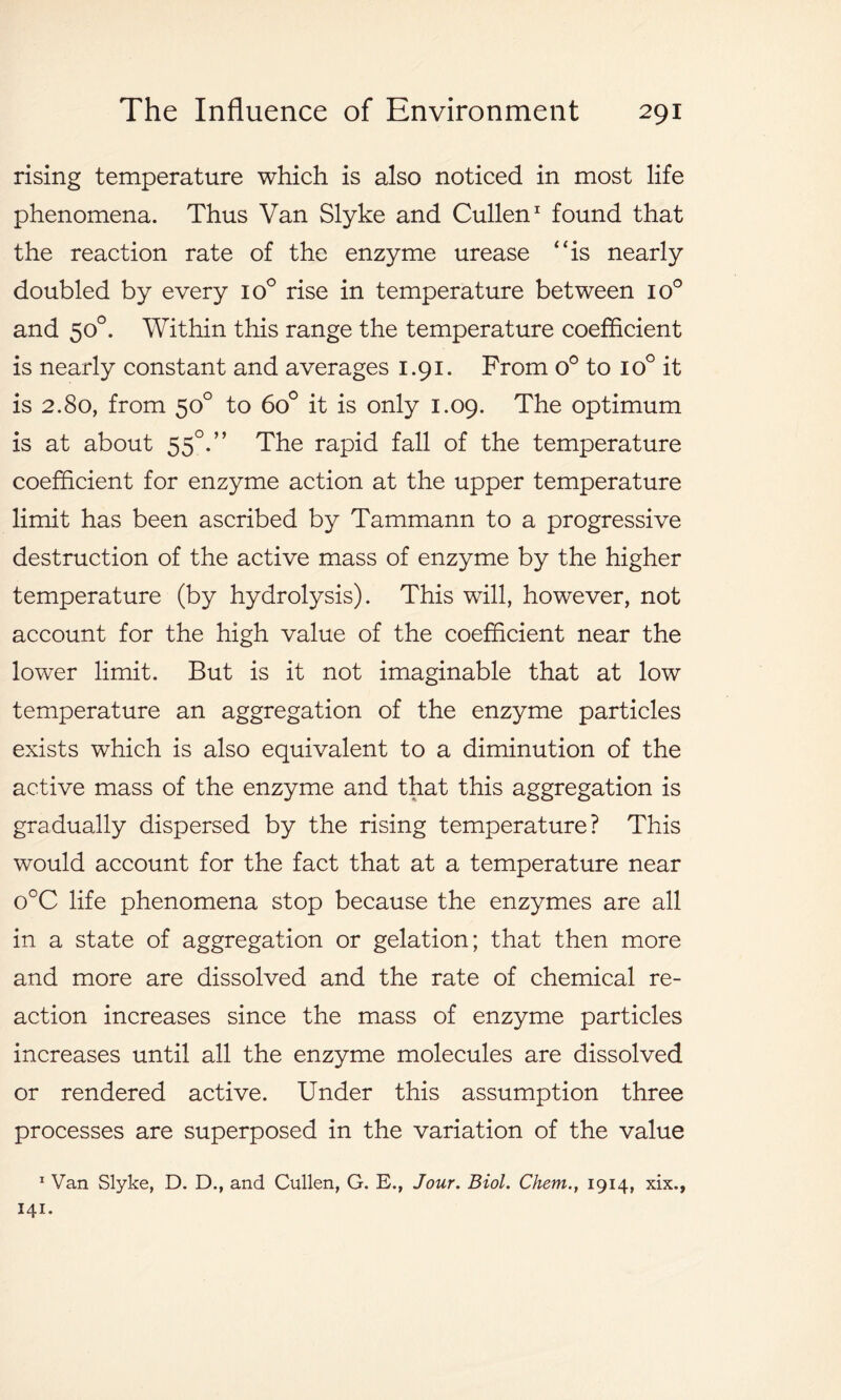 rising temperature which is also noticed in most life phenomena. Thus Van Slyke and Cullen1 found that the reaction rate of the enzyme urease “is nearly doubled by every io° rise in temperature between io° and 50°. Within this range the temperature coefficient is nearly constant and averages 1.91. From o° to io° it is 2.80, from 50° to 6o° it is only 1.09. The optimum is at about 550. ” The rapid fall of the temperature coefficient for enzyme action at the upper temperature limit has been ascribed by Tammann to a progressive destruction of the active mass of enzyme by the higher temperature (by hydrolysis). This will, however, not account for the high value of the coefficient near the lower limit. But is it not imaginable that at low temperature an aggregation of the enzyme particles exists which is also equivalent to a diminution of the active mass of the enzyme and that this aggregation is gradually dispersed by the rising temperature? This would account for the fact that at a temperature near o°C life phenomena stop because the enzymes are all in a state of aggregation or gelation; that then more and more are dissolved and the rate of chemical re- action increases since the mass of enzyme particles increases until all the enzyme molecules are dissolved or rendered active. Under this assumption three processes are superposed in the variation of the value 1 Van Slyke, D. D., and Cullen, G. E., Jour. Biol. Chem., 1914, xix.,