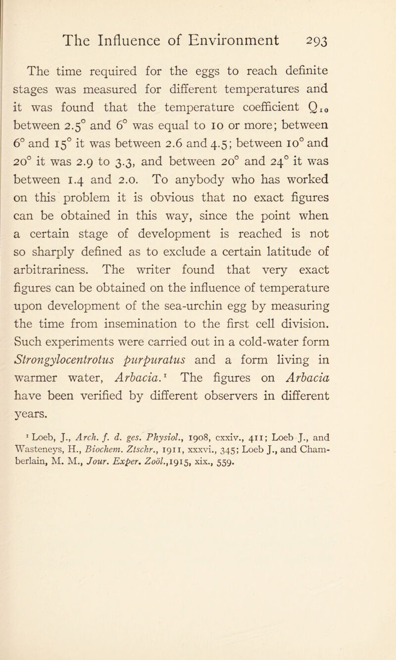 The time required for the eggs to reach definite stages was measured for different temperatures and it was found that the temperature coefficient QI0 between 2.50 and 6° was equal to 10 or more; between 6° and 150 it was between 2.6 and 4.5; between io° and 20° it was 2.9 to 3.3, and between 20° and 240 it was between 1.4 and 2.0. To anybody who has worked on this problem it is obvious that no exact figures can be obtained in this way, since the point when a certain stage of development is reached is not so sharply defined as to exclude a certain latitude of arbitrariness. The writer found that very exact figures can be obtained on the influence of temperature upon development of the sea-urchin egg by measuring the time from insemination to the first cell division. Such experiments were carried out in a cold-water form Strongylocentrotus purpuratus and a form living in warmer water, Arbacia.x The figures on Arbacia have been verified by different observers in different years. 1 Loeb, J., Arch. f. d. ges. Physiol., 1908, cxxiv., 411; Loeb J., and Wasteneys, H., Biochem. Ztschr., 1911, xxxvi., 345; Loeb J., and Cham- berlain, M. M., Jour. Exper. Zodl., 1915, xix., 559.