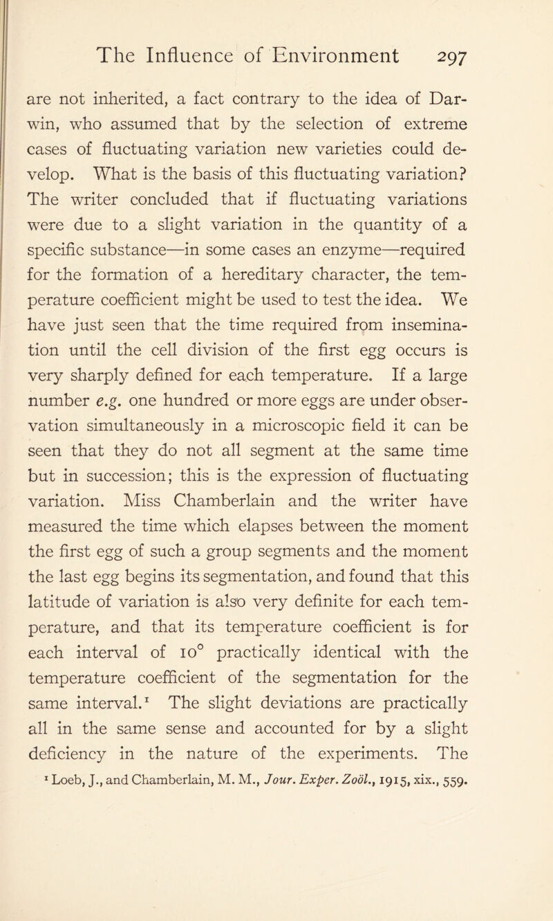 are not inherited, a fact contrary to the idea of Dar- win, who assumed that by the selection of extreme cases of fluctuating variation new varieties could de- velop. What is the basis of this fluctuating variation? The writer concluded that if fluctuating variations were due to a slight variation in the quantity of a specific substance—in some cases an enzyme—required for the formation of a hereditary character, the tem- perature coefficient might be used to test the idea. We have just seen that the time required from insemina- tion until the cell division of the first egg occurs is very sharply defined for each temperature. If a large number e.g. one hundred or more eggs are under obser- vation simultaneously in a microscopic field it can be seen that they do not all segment at the same time but in succession; this is the expression of fluctuating variation. Miss Chamberlain and the writer have measured the time which elapses between the moment the first egg of such a group segments and the moment the last egg begins its segmentation, and found that this latitude of variation is also very definite for each tem- perature, and that its temperature coefficient is for each interval of io° practically identical with the temperature coefficient of the segmentation for the same interval.1 The slight deviations are practically all in the same sense and accounted for by a slight deficiency in the nature of the experiments. The 1 Loeb, J., and Chamberlain, M. M., Jour. Exper. Zool., 1915, xix., 559.