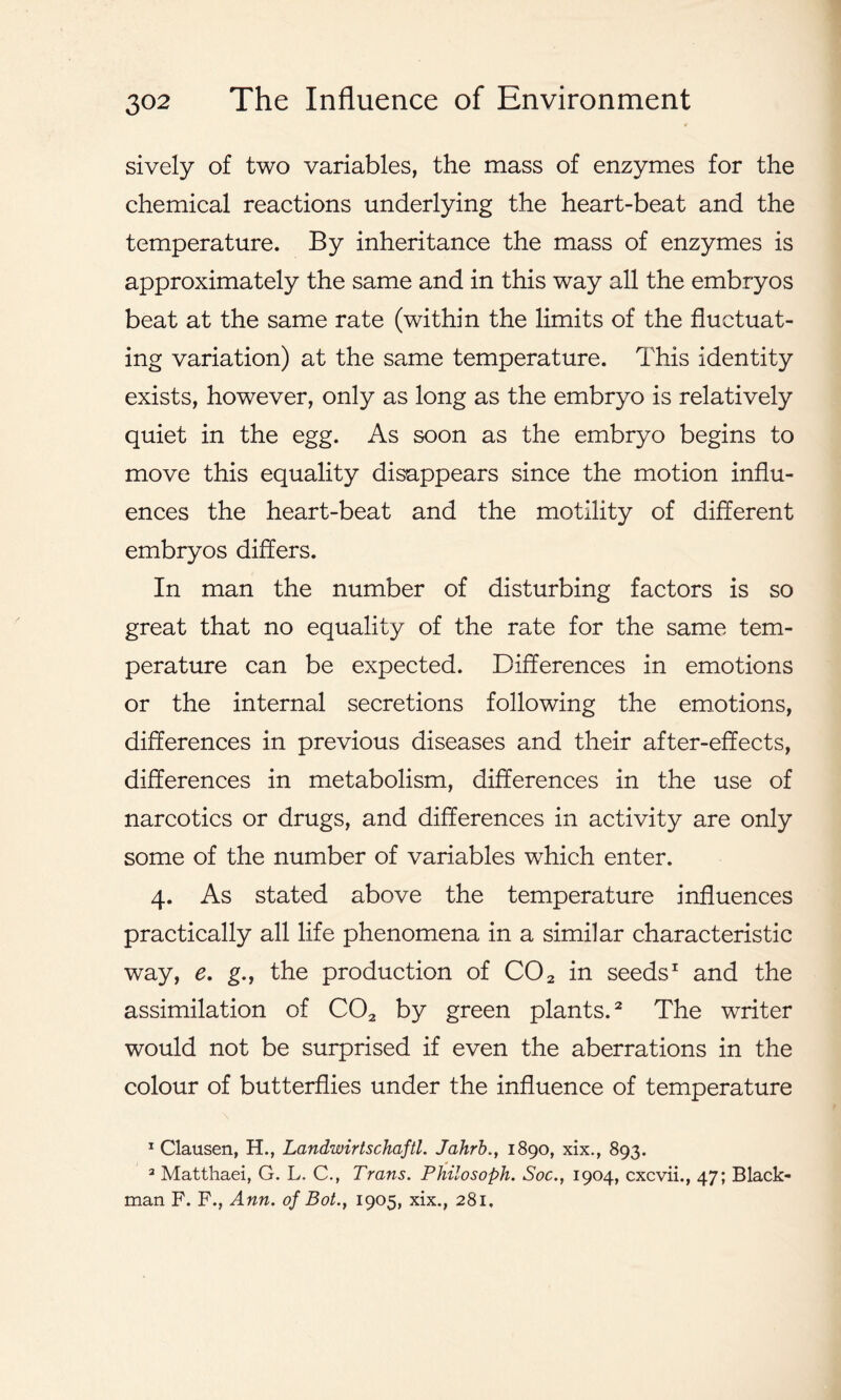 sively of two variables, the mass of enzymes for the chemical reactions underlying the heart-beat and the temperature. By inheritance the mass of enzymes is approximately the same and in this way all the embryos beat at the same rate (within the limits of the fluctuat- ing variation) at the same temperature. This identity exists, however, only as long as the embryo is relatively quiet in the egg. As soon as the embryo begins to move this equality disappears since the motion influ- ences the heart-beat and the motility of different embryos differs. In man the number of disturbing factors is so great that no equality of the rate for the same tem- perature can be expected. Differences in emotions or the internal secretions following the emotions, differences in previous diseases and their after-effects, differences in metabolism, differences in the use of narcotics or drugs, and differences in activity are only some of the number of variables which enter. 4. As stated above the temperature influences practically all life phenomena in a similar characteristic way, e. g., the production of C02 in seeds1 and the assimilation of C02 by green plants.2 The writer would not be surprised if even the aberrations in the colour of butterflies under the influence of temperature 1 Clausen, H., Landwirtschaftl. Jahrb., 1890, xix., 893. 3 Matthaei, G. L. C., Trans. Philosoph. Soc.t 1904, cxcvii., 47; Black- man F. F., Ann. of Bot., 1905, xix., 281.