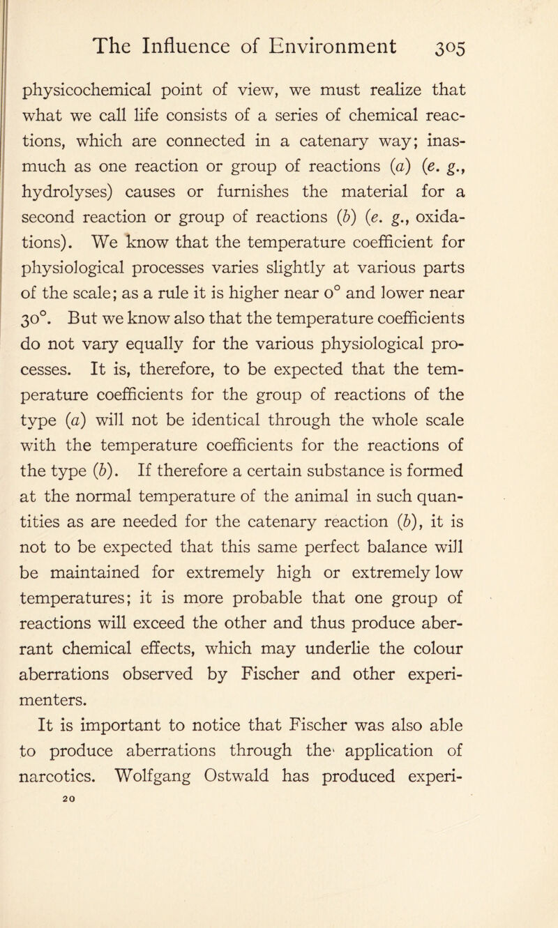 physicochemical point of view, we must realize that what we call life consists of a series of chemical reac- tions, which are connected in a catenary way; inas- much as one reaction or group of reactions (a) (e. g.r hydrolyses) causes or furnishes the material for a second reaction or group of reactions (b) (e. g., oxida- tions). We know that the temperature coefficient for physiological processes varies slightly at various parts of the scale; as a rule it is higher near o° and lower near 30°. But we know also that the temperature coefficients do not vary equally for the various physiological pro- cesses. It is, therefore, to be expected that the tem- perature coefficients for the group of reactions of the type (a) will not be identical through the whole scale with the temperature coefficients for the reactions of the type (b). If therefore a certain substance is formed at the normal temperature of the animal in such quan- tities as are needed for the catenary reaction (b), it is not to be expected that this same perfect balance will be maintained for extremely high or extremely low temperatures; it is more probable that one group of reactions will exceed the other and thus produce aber- rant chemical effects, which may underlie the colour aberrations observed by Fischer and other experi- menters. It is important to notice that Fischer was also able to produce aberrations through the* application of narcotics. Wolfgang Ostwald has produced experi- 20