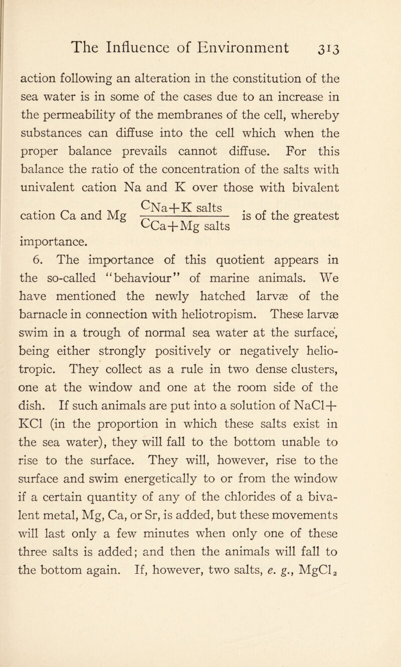 action following an alteration in the constitution of the sea water is in some of the cases due to an increase in the permeability of the membranes of the cell, whereby substances can diffuse into the cell which when the proper balance prevails cannot diffuse. For this balance the ratio of the concentration of the salts with univalent cation Na and K over those with bivalent is of the greatest importance. 6. The importance of this quotient appears in the so-called “behaviour” of marine animals. We have mentioned the newly hatched larvee of the barnacle in connection with heliotropism. These larvae swim in a trough of normal sea water at the surface, being either strongly positively or negatively helio- tropic. They collect as a rule in two dense clusters, one at the window and one at the room side of the dish. If such animals are put into a solution of NaCl+ KC1 (in the proportion in which these salts exist in the sea water), they will fall to the bottom unable to rise to the surface. They will, however, rise to the surface and swim energetically to or from the window if a certain quantity of any of the chlorides of a biva- lent metal, Mg, Ca, or Sr, is added, but these movements will last only a few minutes when only one of these three salts is added; and then the animals will fall to the bottom again. If, however, two salts, e. g., MgCl2 cation Ca and Mg CNa-f-K salts CCa+Mg salt