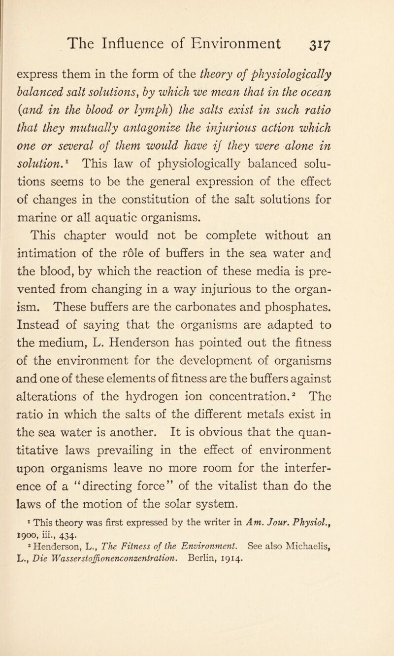 express them in the form of the theory of physiologically balanced salt solutions, by which we mean that in the ocean (and in the blood or lymph) the salts exist in such ratio that they mutually antagonize the injurious action which one or several of them would have if they were alone in solution.x This law of physiologically balanced solu- tions seems to be the general expression of the effect of changes in the constitution of the salt solutions for marine or all aquatic organisms. This chapter would not be complete without an intimation of the role of buffers in the sea water and the blood, by which the reaction of these media is pre- vented from changing in a way injurious to the organ- ism. These buffers are the carbonates and phosphates. Instead of saying that the organisms are adapted to the medium, L. Henderson has pointed out the fitness of the environment for the development of organisms and one of these elements of fitness are the buffers against alterations of the hydrogen ion concentration.2 The ratio in which the salts of the different metals exist in the sea water is another. It is obvious that the quan- titative laws prevailing in the effect of environment upon organisms leave no more room for the interfer- ence of a “directing force” of the vitalist than do the laws of the motion of the solar system. 1 This theory was first expressed by the writer in Am. Jour. Physiol., 1900, iii., 434. 2 Henderson, L., The Fitness of the Environment. See also Michaelis, L., Die Wasserstoffionenconzentration. Berlin, 1914.