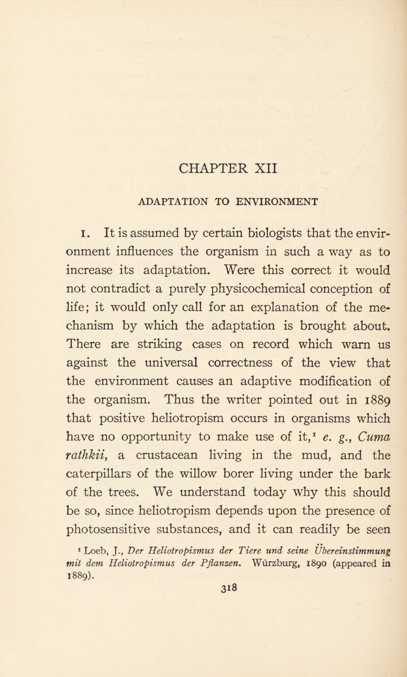 CHAPTER XII ADAPTATION TO ENVIRONMENT I. It is assumed by certain biologists that the envir- onment influences the organism in such a way as to increase its adaptation. Were this correct it would not contradict a purely physicochemical conception of life; it would only call for an explanation of the me- chanism by which the adaptation is brought about. There are striking cases on record which warn us against the universal correctness of the view that the environment causes an adaptive modification of the organism. Thus the writer pointed out in 1889 that positive heliotropism occurs in organisms which have no opportunity to make use of it,1 e. g.t Cuma rathkii, a crustacean living in the mud, and the caterpillars of the willow borer living under the bark of the trees. We understand today why this should be so, since heliotropism depends upon the presence of photosensitive substances, and it can readily be seen • • 1 Loeb, J., Der Heliotropismus der Tiere und seine Ubereinstimmung mil dem Heliotropismus der Pjianzen. Wurzburg, 1890 (appeared in 1889).