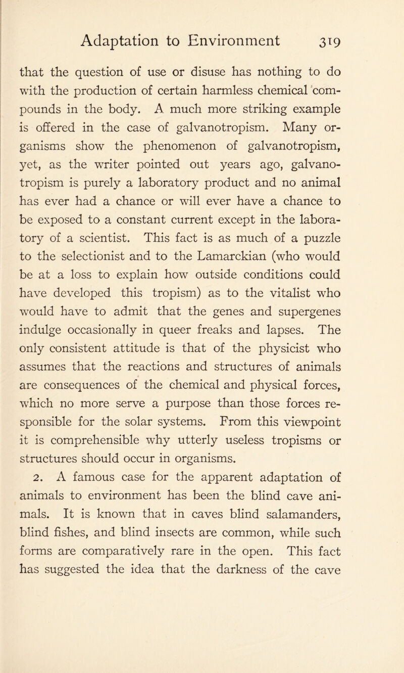 that the question of use or disuse has nothing to do with the production of certain harmless chemical com- pounds in the body. A much more striking example is offered in the case of galvanotropism. Many or- ganisms show the phenomenon of galvanotropism, yet, as the writer pointed out years ago, galvano- tropism is purely a laboratory product and no animal has ever had a chance or will ever have a chance to be exposed to a constant current except in the labora- tory of a scientist. This fact is as much of a puzzle to the selectionist and to the Lamarckian (who would be at a loss to explain how outside conditions could have developed this tropism) as to the vitalist who would have to admit that the genes and supergenes indulge occasionally in queer freaks and lapses. The only consistent attitude is that of the physicist who assumes that the reactions and structures of animals are consequences of the chemical and physical forces, which no more serve a purpose than those forces re- sponsible for the solar systems. From this viewpoint it is comprehensible wThy utterly useless tropisms or structures should occur in organisms. 2. A famous case for the apparent adaptation of animals to environment has been the blind cave ani- mals. It is known that in caves blind salamanders, blind fishes, and blind insects are common, while such forms are comparatively rare in the open. This fact has suggested the idea that the darkness of the cave