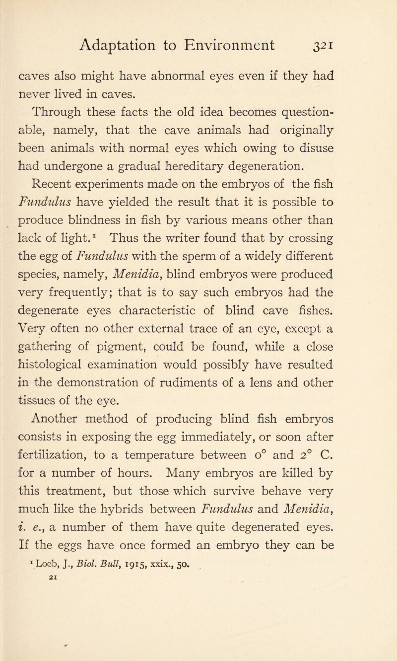 caves also might have abnormal eyes even if they had never lived in caves. Through these facts the old idea becomes question- able, namely, that the cave animals had originally been animals with normal eyes which owing to disuse had undergone a gradual hereditary degeneration. Recent experiments made on the embryos of the fish Fundulus have yielded the result that it is possible to produce blindness in fish by various means other than lack of light.1 Thus the writer found that by crossing the egg of Fundulus with the sperm of a widely different species, namely, Menidia, blind embryos were produced very frequently; that is to say such embryos had the degenerate eyes characteristic of blind cave fishes. Very often no other external trace of an eye, except a gathering of pigment, could be found, while a close histological examination would possibly have resulted in the demonstration of rudiments of a lens and other tissues of the eye. Another method of producing blind fish embryos consists in exposing the egg immediately, or soon after fertilization, to a temperature between o° and 2° C. for a number of hours. Many embryos are killed by this treatment, but those which survive behave very much like the hybrids between Fundulus and Menidia, i. e.} a number of them have quite degenerated eyes. If the eggs have once formed an embryo they can be 1 Loeb, J., Biol. Bull, 1915, xxix., 50. 21