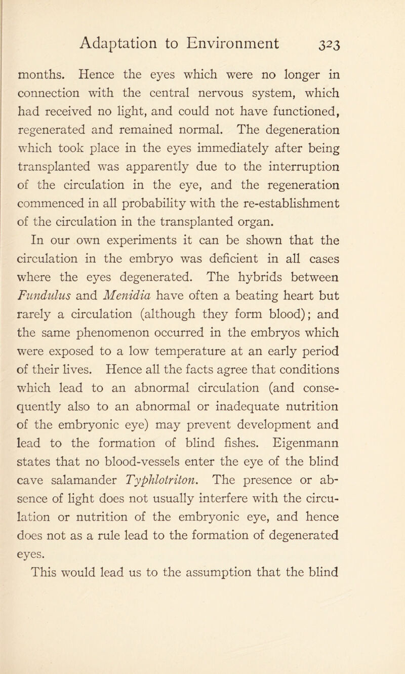 months. Hence the eyes which were no longer in connection with the central nervous system, which had received no light, and could not have functioned, regenerated and remained normal. The degeneration which took place in the eyes immediately after being transplanted was apparently due to the interruption of the circulation in the eye, and the regeneration commenced in all probability with the re-establishment of the circulation in the transplanted organ. In our own experiments it can be shown that the circulation in the embryo was deficient in all cases where the eyes degenerated. The hybrids between Fundulus and Menidia have often a beating heart but rarely a circulation (although they form blood); and the same phenomenon occurred in the embryos which were exposed to a low temperature at an early period of their lives. Hence all the facts agree that conditions which lead to an abnormal circulation (and conse- quently also to an abnormal or inadequate nutrition of the embryonic eye) may prevent development and lead to the formation of blind fishes. Eigenmann states that no blood-vessels enter the eye of the blind cave salamander T2Jphlotriton. The presence or ab- sence of light does not usually interfere with the circu- lation or nutrition of the embryonic eye, and hence does not as a rule lead to the formation of degenerated eyes. This would lead us to the assumption that the blind