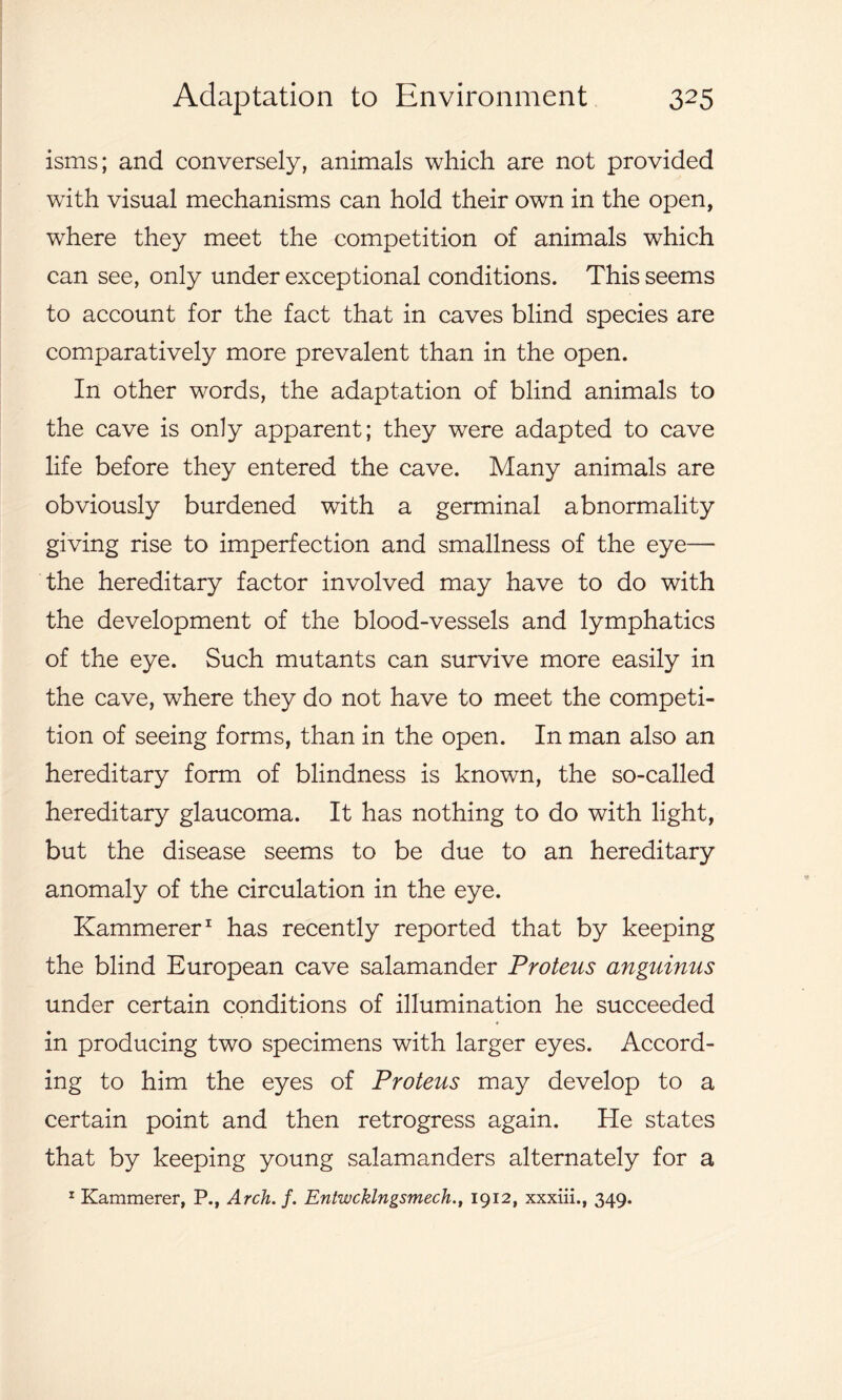 isms; and conversely, animals which are not provided with visual mechanisms can hold their own in the open, where they meet the eompetition of animals which can see, only under exceptional conditions. This seems to account for the fact that in caves blind species are comparatively more prevalent than in the open. In other words, the adaptation of blind animals to the cave is only apparent; they were adapted to cave life before they entered the cave. Many animals are obviously burdened with a germinal abnormality giving rise to imperfection and smallness of the eye— the hereditary factor involved may have to do with the development of the blood-vessels and lymphatics of the eye. Such mutants can survive more easily in the cave, where they do not have to meet the competi- tion of seeing forms, than in the open. In man also an hereditary form of blindness is known, the so-called hereditary glaucoma. It has nothing to do with light, but the disease seems to be due to an hereditary anomaly of the circulation in the eye. Kammerer1 has recently reported that by keeping the blind European cave salamander Proteus anguinus under certain conditions of illumination he succeeded in producing two specimens with larger eyes. Accord- ing to him the eyes of Proteus may develop to a certain point and then retrogress again. He states that by keeping young salamanders alternately for a 1 Kammerer, P., Arch. f. Entwcklngsmech., 1912, xxxiii., 349.