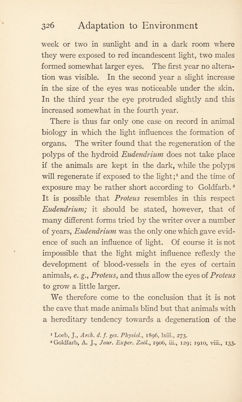 week or two in sunlight and in a dark room where they were exposed to red incandescent light, two males formed somewhat larger eyes. The first year no altera- tion was visible. In the second year a slight increase in the size of the eyes was noticeable under the skin. In the third year the eye protruded slightly and this increased somewhat in the fourth year. There is thus far only one case on record in animal biology in which the light influences the formation of organs. The writer found that the regeneration of the polyps of the hydroid Eudendrium does not take place if the animals are kept in the dark, while the polyps will regenerate if exposed to the light;1 and the time of exposure may be rather short according to Goldfarb.2 It is possible that Proteus resembles in this respect Eudendrium; it should be stated, however, that of many different forms tried by the writer over a number of years, Eudendrium was the only one which gave evid- ence of such an influence of light. Of course it is not impossible that the light might influence reflexly the development of blood-vessels in the eyes of certain animals, e. g., Proteus, and thus allow the eyes of Proteus to grow a little larger. We therefore come to the conclusion that it is not the cave that made animals blind but that animals wdth a hereditary tendency towards a degeneration of the 1 Loeb, J., Arch. d. f. ges. Physiol1896, lxiii., 273. 2 Goldfarb, A. J., Jour. Exper. Zool1906, iii., 129; 1910, viii., 133.