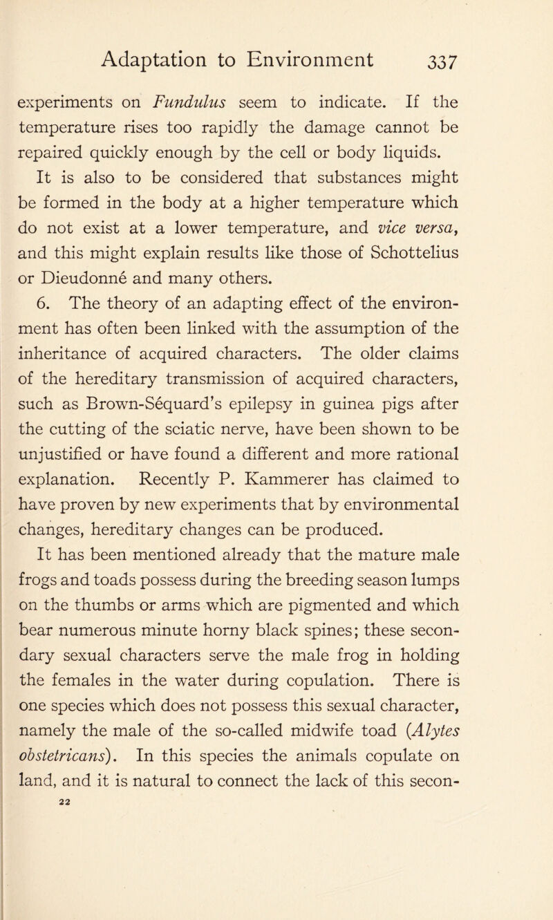 experiments on Fundulus seem to indicate. If the temperature rises too rapidly the damage cannot be repaired quickly enough by the cell or body liquids. It is also to be considered that substances might be formed in the body at a higher temperature which do not exist at a lower temperature, and vice versa, and this might explain results like those of Schottelius or Dieudonne and many others. 6. The theory of an adapting effect of the environ- ment has often been linked with the assumption of the inheritance of acquired characters. The older claims of the hereditary transmission of acquired characters, such as Brown-Sequard’s epilepsy in guinea pigs after the cutting of the sciatic nerve, have been shown to be unjustified or have found a different and more rational explanation. Recently P. Kammerer has claimed to have proven by new experiments that by environmental changes, hereditary changes can be produced. It has been mentioned already that the mature male frogs and toads possess during the breeding season lumps on the thumbs or arms which are pigmented and which bear numerous minute horny black spines; these secon- dary sexual characters serve the male frog in holding the females in the water during copulation. There is one species which does not possess this sexual character, namely the male of the so-called midwife toad (Alytes obstetrleans'). In this species the animals copulate on land, and it is natural to connect the lack of this secon- 22