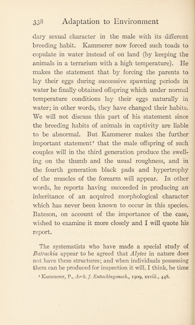 dary sexual character in the male with its different breeding habit. Kammerer now forced such toads to copulate in water instead of on land (by keeping the animals in a terrarium with a high temperature). He makes the statement that by forcing the parents to lay their eggs during successive spawning periods in water he finally obtained offspring which under normal temperature conditions lay their eggs naturally in water; in other words, they have changed their habits. We will not discuss this part of his statement since the breeding habits of animals in captivity are liable to be abnormal. But Kammerer makes the further important statement1 that the male offspring of such couples will in the third generation produce the swell- ing on the thumb and the usual roughness, and in the fourth generation black pads and hypertrophy of the muscles of the forearm will appear. In other words, he reports having succeeded in producing an inheritance of an acquired morphological character which has never been known to occur in this species. Bateson, on account of the importance of the case, wished to examine it more closely and I will quote his report. The systematists who have made a special study of Batrachia appear to be agreed that Alytes in nature does not have these structures; and when individuals possessing them can be produced for inspection it will, I think, be time