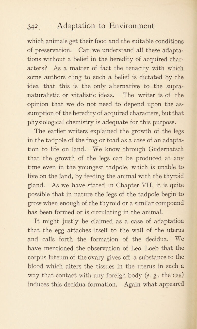 which animals get their food and the suitable conditions of preservation. Can we understand all these adapta- tions without a belief in the heredity of acquired char- acters? As a matter of fact the tenacity with which some authors cling to such a belief is dictated by the idea that this is the only alternative to the supra- naturalistic or vitalistic ideas. The writer is of the opinion that we do not need to depend upon the as- sumption of the heredity of acquired characters, but that physiological chemistry is adequate for this purpose. The earlier writers explained the growth of the legs in the tadpole of the frog or toad as a case of an adapta- tion to life on land. We know through Gudernatsch that the growth of the legs can be produced at any time even in the youngest tadpole, which is unable to live on the land, by feeding the animal with the thyroid gland. As we have stated in Chapter VII, it is quite possible that in nature the legs of the tadpole begin to grow when enough of the thyroid or a similar compound has been formed or is circulating in the animal. It might justly be claimed as a case of adaptation that the egg attaches itself to the wall of the uterus and calls forth the formation of the decidua. We have mentioned the observation of Leo Loeb that the corpus luteum of the ovary gives off a substance to the blood which alters the tissues in the uterus in such a way that contact with any foreign body (e. g., the egg) induces this decidua formation. Again what appeared