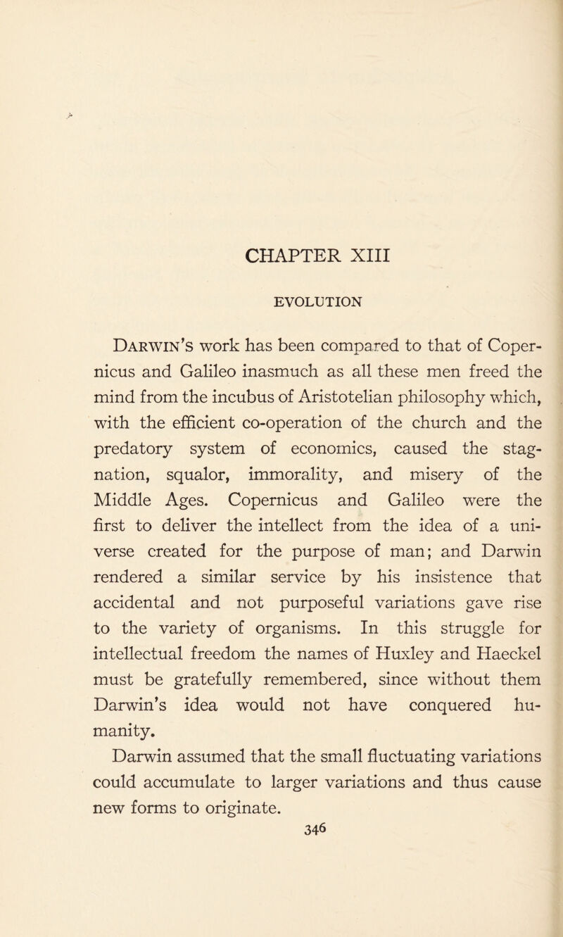 EVOLUTION Darwin's work has been compared to that of Coper- nicus and Galileo inasmuch as all these men freed the mind from the incubus of Aristotelian philosophy which, with the efficient co-operation of the church and the predatory system of economics, caused the stag- nation, squalor, immorality, and misery of the Middle Ages. Copernicus and Galileo were the first to deliver the intellect from the idea of a uni- verse created for the purpose of man; and Darwin rendered a similar service by his insistence that accidental and not purposeful variations gave rise to the variety of organisms. In this struggle for intellectual freedom the names of Huxley and Haeckel must be gratefully remembered, since without them Darwin's idea would not have conquered hu- manity. Darwin assumed that the small fluctuating variations could accumulate to larger variations and thus cause new forms to originate.