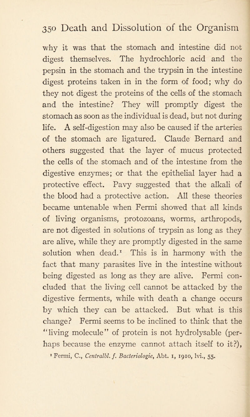 why it was that the stomach and intestine did not digest themselves. The hydrochloric acid and the pepsin in the stomach and the trypsin in the intestine digest proteins taken in in the form of food; why do they not digest the proteins of the cells of the stomach and the intestine? They will promptly digest the stomach as soon as the individual is dead, but not during life. A self-digestion may also be caused if the arteries of the stomach are ligatured. Claude Bernard and others suggested that the layer of mucus protected the cells of the stomach and of the intestine from the digestive enzymes; or that the epithelial layer had a protective effect. Pavy suggested that the alkali of the blood had a protective action. All these theories became untenable when Fermi showed that all kinds of living organisms, protozoans, worms, arthropods, are not digested in solutions of trypsin as long as they are alive, while they are promptly digested in the same solution when dead.1 This is in harmony with the fact that many parasites live in the intestine without being digested as long as they are alive. Fermi con- cluded that the living cell cannot be attacked by the digestive ferments, while with death a change occurs by which they can be attacked. But what is this change? Fermi seems to be inclined to think that the “living molecule” of protein is not hydrolysable (per- haps because the enzyme cannot attach itself to it?),