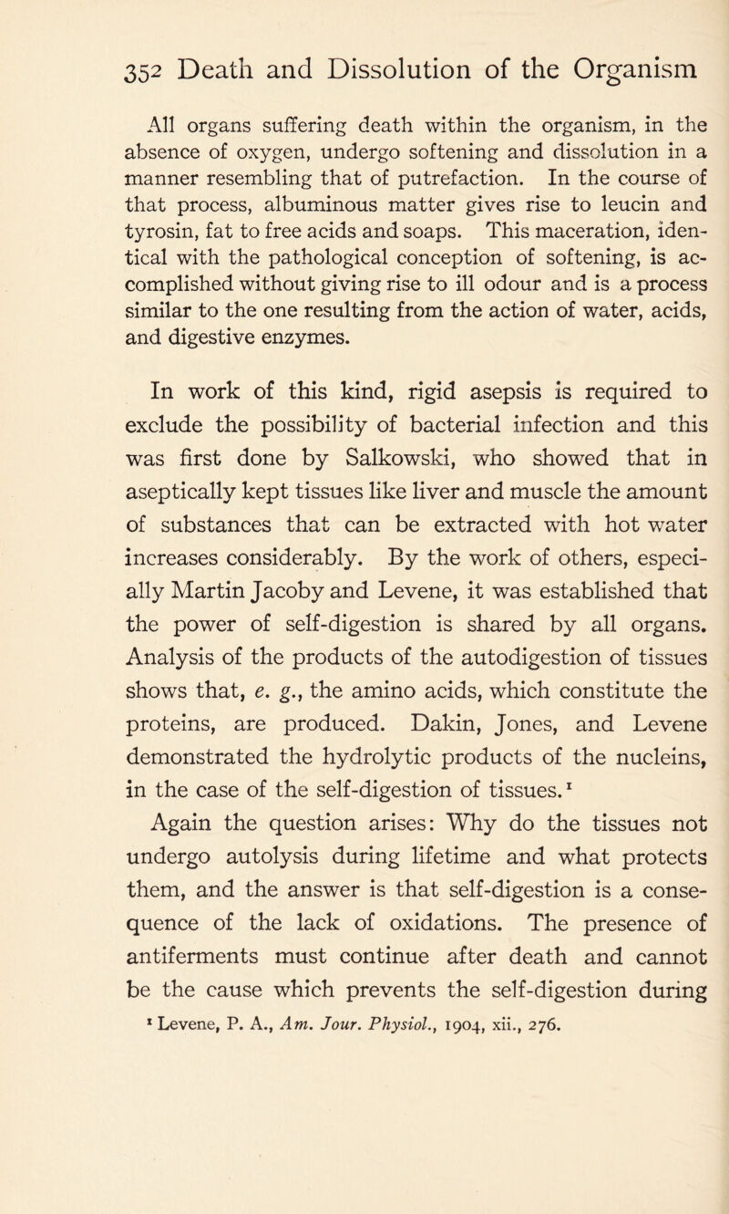 All organs suffering death within the organism, in the absence of oxygen, undergo softening and dissolution in a manner resembling that of putrefaction. In the course of that process, albuminous matter gives rise to leucin and tyrosin, fat to free acids and soaps. This maceration, iden- tical with the pathological conception of softening, is ac- complished without giving rise to ill odour and is a process similar to the one resulting from the action of water, acids, and digestive enzymes. In work of this kind, rigid asepsis is required to exclude the possibility of bacterial infection and this was first done by Salkowski, who showed that in aseptically kept tissues like liver and muscle the amount of substances that can be extracted with hot water increases considerably. By the work of others, especi- ally Martin Jacoby and Levene, it was established that the power of self-digestion is shared by all organs. Analysis of the products of the autodigestion of tissues shows that, e. g., the amino acids, which constitute the proteins, are produced. Dakin, Jones, and Levene demonstrated the hydrolytic products of the nucleins, in the case of the self-digestion of tissues.1 Again the question arises: Why do the tissues not undergo autolysis during lifetime and what protects them, and the answer is that self-digestion is a conse- quence of the lack of oxidations. The presence of antiferments must continue after death and cannot be the cause which prevents the self-digestion during 1 Levene, P. A., Am. Jour. Physiol., 1904, xii., 276.