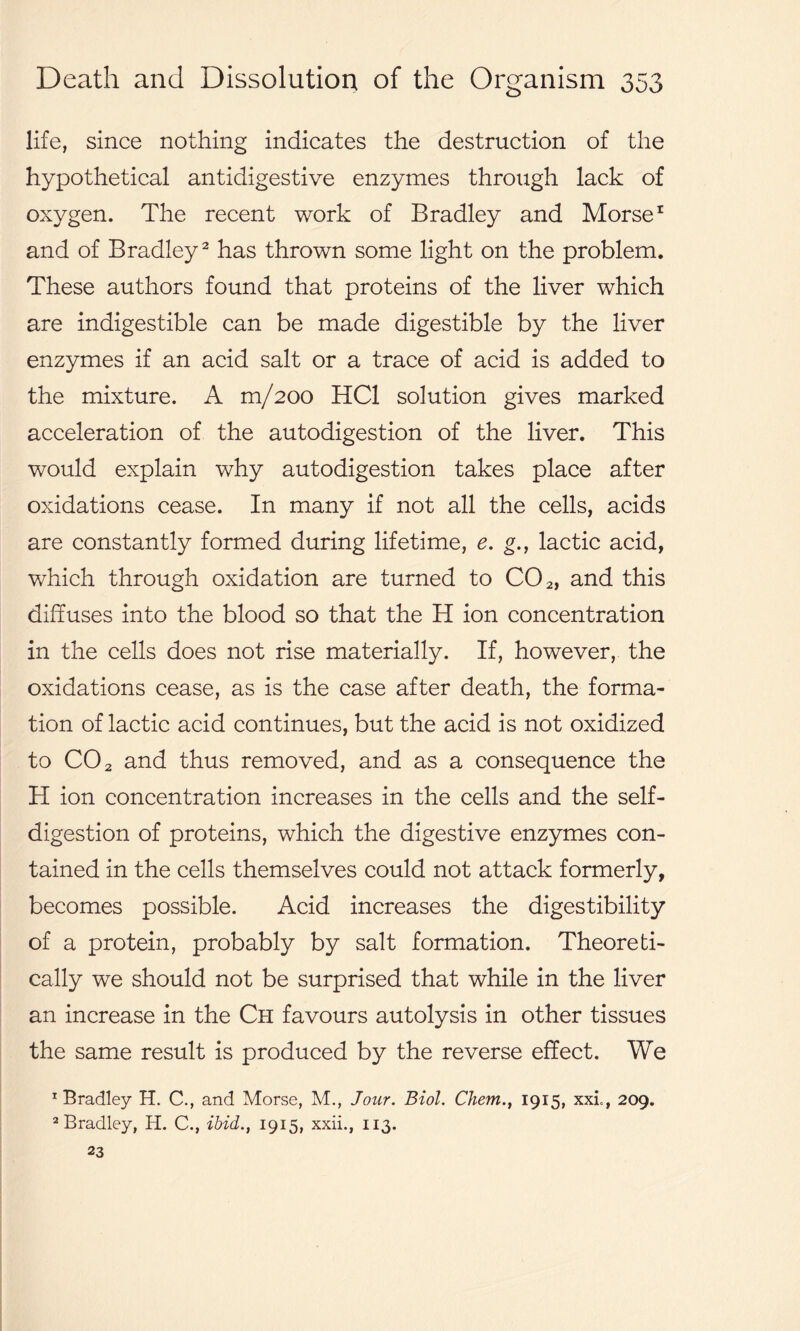 life, since nothing indicates the destruction of the hypothetical antidigestive enzymes through lack of oxygen. The recent work of Bradley and Morse1 and of Bradley2 has thrown some light on the problem. These authors found that proteins of the liver which are indigestible can be made digestible by the liver enzymes if an acid salt or a trace of acid is added to the mixture. A m/200 HC1 solution gives marked acceleration of the autodigestion of the liver. This would explain why autodigestion takes place after oxidations cease. In many if not all the cells, acids are constantly formed during lifetime, e. g., lactic acid, which through oxidation are turned to C02, and this diffuses into the blood so that the H ion concentration in the cells does not rise materially. If, however, the oxidations cease, as is the case after death, the forma- tion of lactic acid continues, but the acid is not oxidized to CO 2 and thus removed, and as a consequence the H ion concentration increases in the cells and the self- digestion of proteins, which the digestive enzymes con- tained in the cells themselves could not attack formerly, becomes possible. Acid increases the digestibility of a protein, probably by salt formation. Theoreti- cally we should not be surprised that while in the liver an increase in the Ch favours autolysis in other tissues the same result is produced by the reverse effect. We 1 Bradley H. C., and Morse, M., Jour. Biol. Chem., 1915, xxl, 209. 2 Bradley, H. C., ibid., 1915, xxii., 113. 23