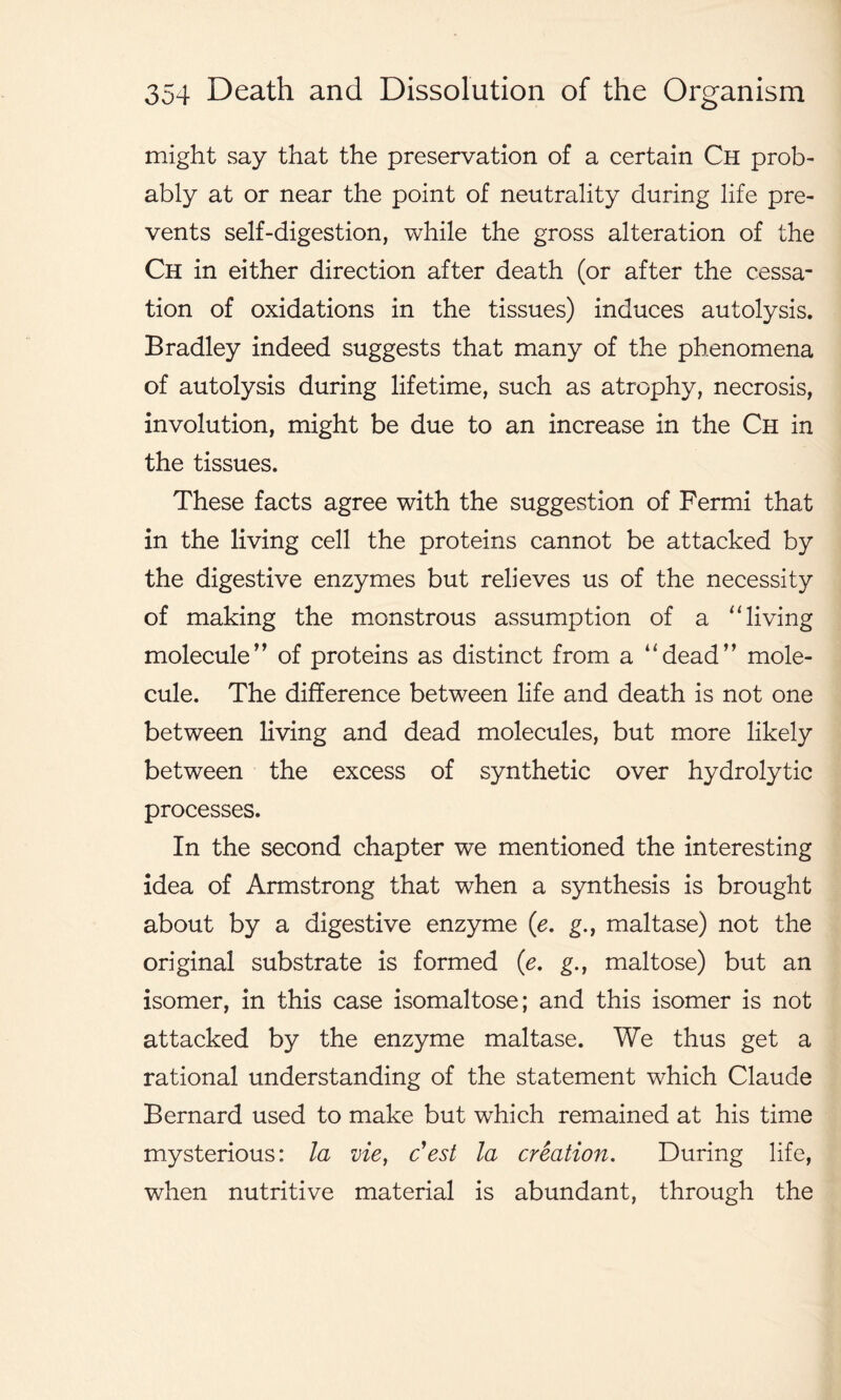 might say that the preservation of a certain Ch prob- ably at or near the point of neutrality during life pre- vents self-digestion, while the gross alteration of the Ch in either direction after death (or after the cessa- tion of oxidations in the tissues) induces autolysis. Bradley indeed suggests that many of the phenomena of autolysis during lifetime, such as atrophy, necrosis, involution, might be due to an increase in the Ch in the tissues. These facts agree with the suggestion of Fermi that in the living cell the proteins cannot be attacked by the digestive enzymes but relieves us of the necessity of making the monstrous assumption of a “ living molecule” of proteins as distinct from a “dead” mole- cule. The difference between life and death is not one between living and dead molecules, but more likely between the excess of synthetic over hydrolytic processes. In the second chapter we mentioned the interesting idea of Armstrong that when a synthesis is brought about by a digestive enzyme (e. g., maltase) not the original substrate is formed (e. g., maltose) but an isomer, in this case isomaltose; and this isomer is not attacked by the enzyme maltase. We thus get a rational understanding of the statement which Claude Bernard used to make but which remained at his time mysterious: la vie, c’est la creation. During life, when nutritive material is abundant, through the