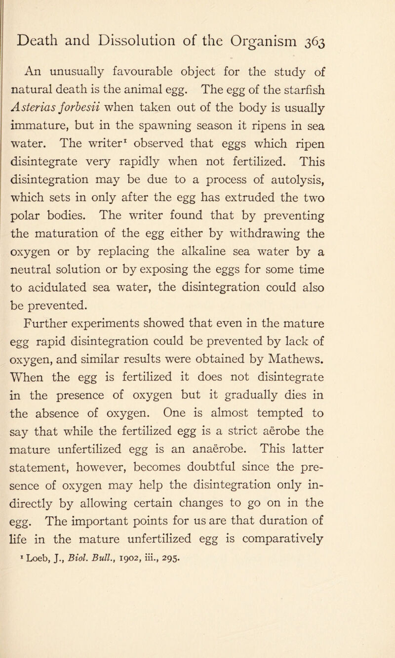 An unusually favourable object for the study of natural death is the animal egg. The egg of the starfish Asterias forbesii when taken out of the body is usually immature, but in the spawning season it ripens in sea water. The writer1 observed that eggs which ripen disintegrate very rapidly when not fertilized. This disintegration may be due to a process of autolysis, which sets in only after the egg has extruded the two polar bodies. The writer found that by preventing the maturation of the egg either by withdrawing the oxygen or by replacing the alkaline sea water by a neutral solution or by exposing the eggs for some time to acidulated sea water, the disintegration could also be prevented. Further experiments showed that even in the mature egg rapid disintegration could be prevented by lack of oxygen, and similar results were obtained by Mathews. When the egg is fertilized it does not disintegrate in the presence of oxygen but it gradually dies in the absence of oxygen. One is almost tempted to say that while the fertilized egg is a strict aerobe the mature unfertilized egg is an anaerobe. This latter statement, however, becomes doubtful since the pre- sence of oxygen may help the disintegration only in- directly by allowing certain changes to go on in the egg. The important points for us are that duration of life in the mature unfertilized egg is comparatively 1 Loeb, J., Biol. Bull., 1902, in., 295.