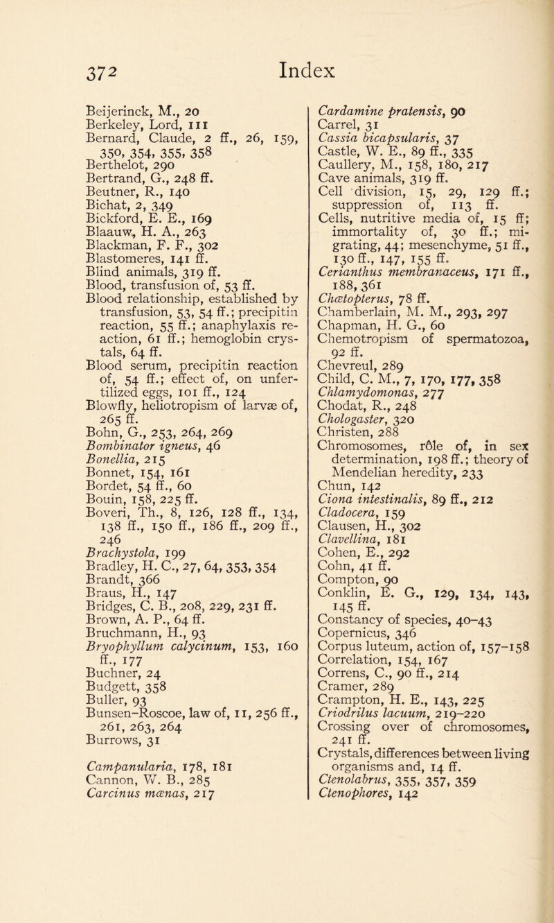 Beijerinck, M., 20 Berkeley, Lord, III Bernard, Claude, 2 ff., 26, 159, 35°> 354, 355, 35$ Berthelot, 290 Bertrand, G., 248 ff. Beutner, R., 140 Bichat, 2, 349 Bickford, E. E., 169 Blaauw, H. A., 263 Blackman, F. F., 302 Blastomeres, 141 ff. Blind animals, 319 ff. Blood, transfusion of, 53 ff. Blood relationship, established by transfusion, 53, 54 ff.; precipitin reaction, 55 ff.; anaphylaxis re- action, 61 ff.; hemoglobin crys- tals, 64 ff. Blood serum, precipitin reaction of, 54 ff.; effect of, on unfer- tilized eggs, 101 ff., 124 Blowfly, heliotropism of larvae of, 265 ff. Bohn, G., 253, 264, 269 Bombinator igneus, 46 Bonellia, 215 Bonnet, 154, 161 Bordet, 54 ff., 60 Bouin, 158, 225 ff. Boveri, Th., 8, 126, 128 ff., 134, 138 ff., 150 ff., 186 ff., 209 ff., 246 Brachystola, 199 Bradley, H. C., 27, 64, 353, 354 Brandt, 366 Braus, H., 147 Bridges, C. B., 208, 229, 231 ff. Brown, A. P., 64 ff. Bruchmann, H., 93 Bryophyllum calycinum, 153, 160 ff., 177 Buchner, 24 Budgett, 358 Buffer, 93 Bunsen-Roscoe, law of, 11, 256 ff., 261, 263, 264 Burrows, 31 Campanularia, 178, 181 Cannon, W. B., 285 Carcinus mcenas, 217 Cardamine pratensis, 90 Carrel, 31 Cassia bicapsularis, 37 Castle, W. E., 89 ff., 335 Caullery, M., 158, 180, 217 Cave animals, 319 ff. Cell division, 15, 29, 129 ff.; suppression of, 113 ff. Cells, nutritive media of, 15 ff; immortality of, 30 ff.; mi- grating, 44; mesenchyme, 51 ff., 130 ff., 147, 155 ff. Cerianthus membranaceus, 171 ff., 188, 361 Chcztopterus, 78 ff. Chamberlain, M. M., 293, 297 Chapman, H. G., 60 Chemotropism of spermatozoa, 92 ff. Chevreul, 289 Child, C. M., 7, 170, 177, 358 Chlamydomonas, 277 Chodat, R., 248 Chologaster, 320 Christen, 288 Chromosomes, rble of, in sex determination, 198 ff.; theory of Mendelian heredity, 233 Chun, 142 Ciona intestinalis, 89 ff., 212 Cladocera, 159 Clausen, H., 302 Clavellina, 181 Cohen, E., 292 Cohn, 41 ff. Compton, 90 Conklin, E. G., 129, 134, 143, 145 ff- Constancy of species, 40-43 Copernicus, 346 Corpus luteum, action of, 157-158 Correlation, 154, 167 Correns, C., 90 ff., 214 Cramer, 289 Crampton, H. E., 143, 225 Criodrilus lacuum, 219-220 Crossing over of chromosomes, 241 ff. Crystals, differences between living organisms and, 14 ff. Ctenolabrus, 355, 357, 359 Ctenophores, 142