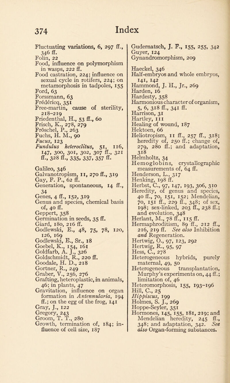 Fluctuating variations, 6, 297 ff., 346 ff. Folin, 22 Food, influence on polymorphism in wasps, 222 ff. Food castration, 224; influence on sexual cycle in rotifers, 224; on metamorphosis in tadpoles, 155 Ford, 63 Forssmann, 63 Fredericq, 351 Free-martin, cause of sterility, 218-219 Friedenthal, H., 53 ff., 60 Frisch, K., 278, 279 Froschel, P., 263 Fuchs, H. M., 90 Fucus, 123 Fundulus heteroclitus, 51, 116, 147* 300, 301, 302, 307 ff., 321 ff., 328 ff., 335, 337, 357 ff. Galileo, 346 Galvanotropism, 11, 270 ff., 319 Gay, F. P., 62 ff. Generation, spontaneous, 14 ff., 34 Genes, 4 ff., 152, 319 Genus and species, chemical basis of, 40 ff. Geppert, 358 Germination in seeds, 35 ff. Giard, 180, 216 ff. Godlewski, E., 48, 75, 78, 120, 126, 169 Godlewski, E., Sr., 18 Goebel, K., 154, 161 Goldfarb, A. J., 326 Goldschmidt, R., 220 ff. Goodale, H. D., 218 Gortner, R., 249 Graber, V., 256, 276 Grafting, heteroplastic, in animals, 46; in plants, 47 Gravitation, influence on organ formation in Antennularia, 194 ff.; on the egg of the frog, 141 Gray, J., 122 Gregory, 243 Groom, T. T., 280 Growth, termination of, 184; in- fluence of cell size, 187 Gudernatsch, J. F., 155, 255, 342 Gujrer, 124 Gynandromorphism, 209 Haeckel, 346 Half-embryos and whole embryos, 141, 142 Hammond, J. H., Jr., 269 Harden, 16 Hardesty, 358 Harmonious character of organism, 5, 6, 318 ff., 341 ff. Harrison, 31 Hartley, III Healing of wound, 187 Hektoen, 66 Heliotropism, 11 ff., 257 ff., 318; heredity of, 250 ff.; change of, 279, 280 ff.; and adaptation, 318 Helmholtz, 34 Hemoglobins, crystallographic measurements of, 64 ff. Henderson, L., 317 Henking, 198 ff. Herbst, C., 97, 147, 193, 306, 310 Heredity, of genus and species, 40 ff., 70, 151, 152; Mendelian, 70, 151 ff., 229 ff., 348; of sex, 198; sex-linked, 203 ff., 238 ff.; and evolution, 348 Herlant, M., 78 ff., 115 ff. Hermaphroditism, 89 ff., 212 ff., 216, 219 ff. See cdso Inhibition and Regeneration. Hertwig, O., 97, 123, 292 Hertwig, R., 95, 97 Hess, C., 278 Heterogeneous hybrids, purely maternal, 49, 50 Heterogeneous transplantation, Murphy’s experiments on, 44 ff.; limitation of, 46 Heteromorphosis, 155, 193-196 Hill, C., 25 Flippiscus, 199 Holmes, S. J., 269 Hoppe-Seyler, 351 Hormones, 145, 155, 181, 219; and Mendelian heredity, 245 ff., 348; and adaptation, 342. See also Organ-forming substances.