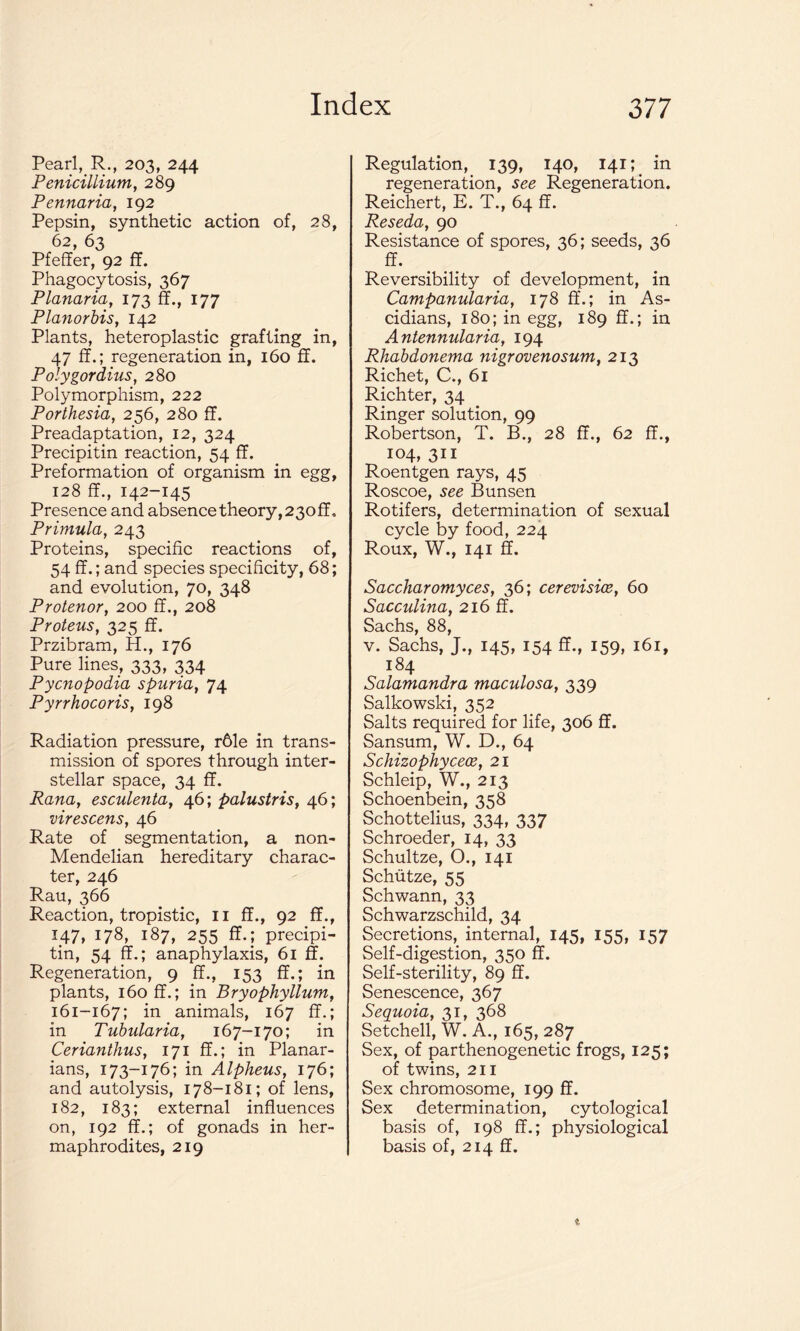 Pearl, R., 203, 244 Penicillium, 289 Pennaria, 192 Pepsin, synthetic action of, 28, 62, 63 Pfeffer, 92 ff. Phagocytosis, 367 Planaria, 173 ff., 177 Planorbis, 142 Plants, heteroplastic grafting in, 47 ff.; regeneration in, 160 ff. Polygordius, 280 Polymorphism, 222 Porthesia, 256, 280 ff. Preadaptation, 12, 324 Precipitin reaction, 54 ff. Preformation of organism in egg, 128 ff., 142-145 Presence and absence theory, 23off, Primula, 243 Proteins, specific reactions of, 54 ff.; and species specificity, 68; and evolution, 70, 348 Protenor, 200 ff., 208 Proteus, 325 ff. Przibram, H., 176 Pure lines, 333, 334 Pycnopodia spuria, 74 Pyrrhocoris, 198 Radiation pressure, r61e in trans- mission of spores through inter- stellar space, 34 ff. Rana, esculenta, 46; palustris, 46; virescens, 46 Rate of segmentation, a non- Mendelian hereditary charac- ter, 246 Rau, 366 Reaction, tropistic, 11 ff., 92 ff., 147, 178, 187, 255 ff.; precipi- tin, 54 ff.; anaphylaxis, 61 ff. Regeneration, 9 ff., 153 ff.; in plants, 160 ff.; in Bryophyllum, 161-167; in animals, 167 ff.; in Tubularia, 167-170; in Cerianthus, 171 ff.; in Planar- ians, 173-176; in Alpheus, 176; and autolysis, 178-181; of lens, 182, 183; external influences on, 192 ff.; of gonads in her- maphrodites, 219 Regulation, 139, 140, 141; in regeneration, see Regeneration. Reichert, E. T., 64 ff. Reseda, 90 Resistance of spores, 36; seeds, 36 ff. Reversibility of development, in Campanularia, 178 ff.; in As- cidians, 180; in egg, 189 ff.; in Antennularia, 194 Rhabdonema nigrovenosum, 213 Richet, C., 61 Richter, 34 Ringer solution, 99 Robertson, T. B., 28 ff., 62 ff., 104, 311 Roentgen rays, 45 Roscoe, see Bunsen Rotifers, determination of sexual cycle by food, 224 Roux, W., 141 ff. Saccharomyces, 36; cerevisice, 60 Sacculina, 216 ff. Sachs, 88, v. Sachs, J., 145, 154 ff., 159, 161, 184 Salamandra maculosa, 339 Salkowski, 352 Salts required for life, 306 ff. Sansum, W. D., 64 Schizophycece, 21 Schleip, W., 213 Schoenbein, 358 Schottelius, 334, 337 Schroeder, 14, 33 Schultze, O., 141 Schiitze, 55 Schwann, 33 Schwarzschild, 34 Secretions, internal, 145, 155, 157 Self-digestion, 350 ff. Self-sterility, 89 ff. Senescence, 367 Sequoia, 31, 368 Setchell, W. A., 165, 287 Sex, of parthenogenetic frogs, 125; of twins, 211 Sex chromosome, 199 ff. Sex determination, cytological basis of, 198 ff.; physiological basis of, 214 ff.