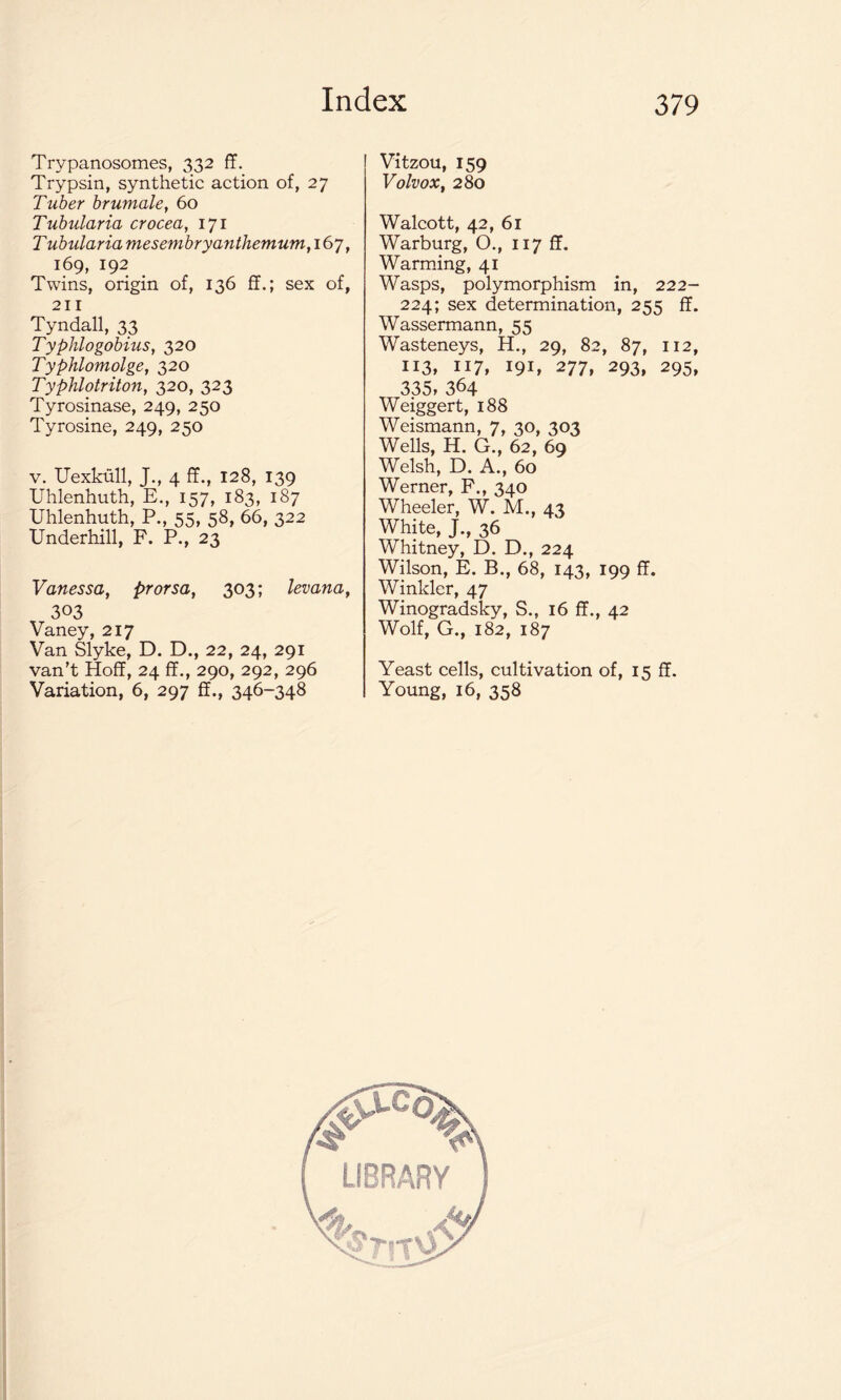 Trypanosomes, 332 ff. Trypsin, synthetic action of, 27 Tuber brumale, 60 Tubularia crocea, 171 T ubularia mesembryanthemum, 167, 169, 192 Twins, origin of, 136 ff.; sex of, 211 Tyndall, 33 Typhlogobius, 320 Typhlomolge, 320 Typhlotriton, 320, 323 Tyrosinase, 249, 250 Tyrosine, 249, 250 v. Uexkull, J., 4 ff., 128, 139 Uhlenhuth, E., 157, 183, 187 Uhlenhuth, P., 55, 58, 66, 322 Underhill, F. P., 23 Vanessa, prorsa, 303; levana, 303 Vaney, 217 Van Slyke, D. D., 22, 24, 291 van’t Hoff, 24 ff., 290, 292, 296 Variation, 6, 297 ff., 346-348 Vitzou, 159 Volvox, 280 Walcott, 42, 61 Warburg, O., 117 ff. Warming, 41 Wasps, polymorphism in, 222- 224; sex determination, 255 ff. Wassermann, 55 Wasteneys, H., 29, 82, 87, 112, 113, 117, 191, 277, 293, 295, 335, 364 Weiggert, 188 Weismann, 7, 30, 303 Wells, H. G., 62, 69 Welsh, D. A., 60 Werner, F., 340 Wheeler, W. M., 43 White, J., 36 Whitney, D. D., 224 Wilson, E. B., 68, 143, 199 ff. Winkler, 47 Winogradsky, S., 16 ff., 42 Wolf, G., 182, 187 Yeast cells, cultivation of, 15 ff. Young, 16, 358