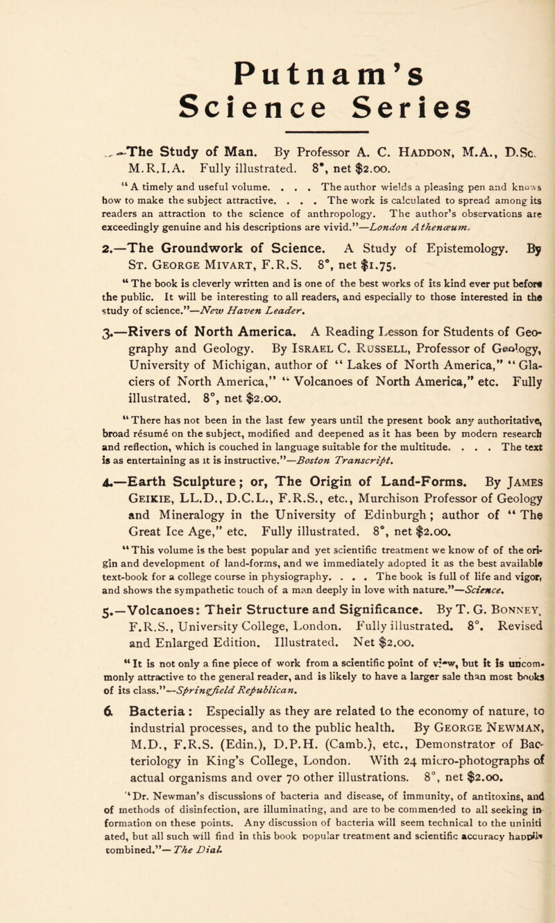 Putnam’s Science Series _~The Study of Man. By Professor A. C. Haddon, M.A., D.Sc. M.R.I.A. Fully illustrated. 8*, net $2.00. “ A timely and useful volume. . . . The author wields a pleasing pen and knows how to make the subject attractive. . . . The work is calculated to spread among its readers an attraction to the science of anthropology. The author’s observations are exceedingly genuine and his descriptions are vivid.”—London Athenceum. 2. —The Groundwork of Science. A Study of Epistemology. By St. George Mivart, F.R.S. 8°, net $1.75. “ The book is cleverly written and is one of the best works of its kind ever put befori the public. It will be interesting to all readers, and especially to those interested in the study of science.”—New Haven Leader. 3. —Rivers of North America. A Reading Lesson for Students of Geo- graphy and Geology. By Israel C. Russell, Professor of Geology, University of Michigan, author of “ Lakes of North America,” “ Gla- ciers of North America,” “ Volcanoes of North America,” etc. Fully illustrated. 8°, net $2.00. “ There has not been in the last few years until the present book any authoritative, broad resume on the subject, modified and deepened as it has been by modern research and reflection, which is couched in language suitable for the multitude. . . . The text is as entertaining as it is instructive.”—Boston TraTiscript. 4. —Earth Sculpture; or, The Origin of Land-Forms. By James Geikie, LL.D., D.C.L., F.R.S., etc., Murchison Professor of Geology and Mineralogy in the University of Edinburgh ; author of “ The Great Ice Age,” etc. Fully illustrated. 8°, net $2.00. “This volume is the best popular and yet scientific treatment we know of of the ori- gin and development of land-forms, and we immediately adopted it as the best available text-book for a college course in physiography. . . . The book is full of life and vigor( and shows the sympathetic touch of a man deeply in love with nature.”—Science. 5. —Volcanoes: Their Structure and Significance. By T. G. Bonney, F.R.S., University College, London. Fully illustrated. 8°. Revised and Enlarged Edition. Illustrated. Net $2.00. w It is not only a fine piece of work from a scientific point of v;-w, but It is uncom- monly attractive to the general reader, and is likely to have a larger sale than most books of its class.”—Springfield Republican. 6. Bacteria : Especially as they are related to the economy of nature, to industrial processes, and to the public health. By George Newman, M.D., F.R.S. (Edin.), D.P.H. (Camb.), etc., Demonstrator of Bac- teriology in King’s College, London. With 24 micro-photographs of actual organisms and over 70 other illustrations. 8°, net $2.00. ‘Dr. Newman’s discussions of bacteria and disease, of immunity, of antitoxins, and of methods of disinfection, are illuminating, and are to be commended to all seeking in formation on these points. Any discussion of bacteria will seem technical to the uniniti ated, but all such will find in this book popular treatment and scientific accuracy happiN combined.”— The Dial.