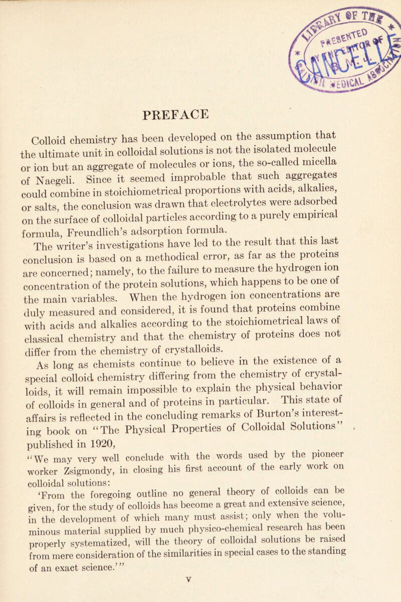 PREFACE Colloid chemistry has been developed on the assumption that the ultimate unit in colloidal solutions is not the isolated molecule or ion but an aggregate of molecules or ions, the so-called micella of Naegeli. Since it seemed improbable that such aggregates could combine in stoichiometrical proportions with acids, alkalies, or salts, the conclusion was drawn that electrolytes were adsorbed on the surface of colloidal particles according to a purely empirical formula, Freundlich’s adsorption formula. The writer’s investigations have led to the result that this last conclusion is based on a methodical error, as far as the proteins are concerned; namely, to the failure to measure the hydrogen ion concentration of the protein solutions, which happens to be one of the main variables. When the hydrogen ion concentrations are duly measured and considered, it is found that proteins combine with acids and alkalies according to the stoichiometrical laws of classical chemistry and that the chemistry of proteins does not differ from the chemistry of crystalloids. As long as chemists continue to believe in the existence of a special colloid chemistry differing from the chemistry of crystal- loids, it will remain impossible to explain the physical behavior of colloids in general and of proteins in particular. This state of affairs is reflected in the concluding remarks of Burton’s interest- ing book on “The Physical Properties of Colloidal Solutions” , published in 1920, “We may very well conclude with the words used by the pioneer worker Zsigmondy, in closing his first account of the early work on colloidal solutions: ‘From the foregoing outline no general theory of colloids can be given, for the study of colloids has become a great and extensive science, in the development of which many must assist; only when the volu- minous material supplied by much physico-chemical research has been properly systematized, will the theory of colloidal solutions be raised from mere consideration of the similarities in special cases to the standing of an exact science/”