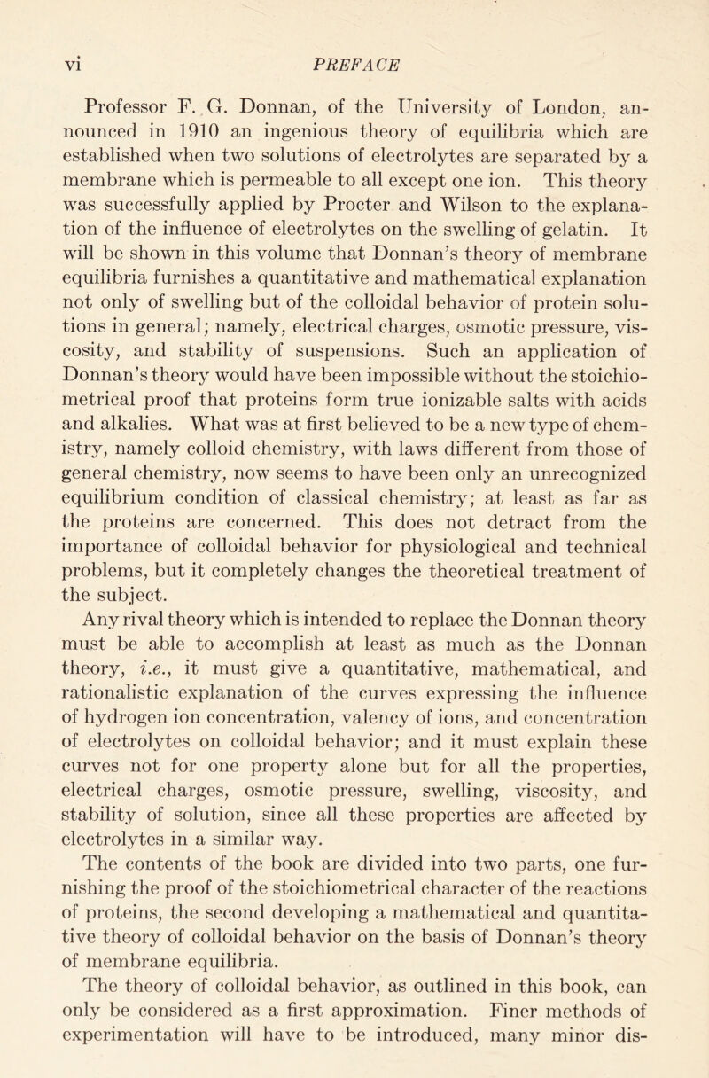 Professor F. G. Donnan, of the Universitj^ of London, an- nounced in 1910 an ingenious theory of equilibria which are established when two solutions of electrolytes are separated by a membrane which is permeable to all except one ion. This theory was successfully applied by Procter and Wilson to the explana- tion of the influence of electrolytes on the swelling of gelatin. It will be shown in this volume that Donnan’s theory of membrane equilibria furnishes a quantitative and mathematical explanation not only of swelling but of the colloidal behavior of protein solu- tions in general; namely, electrical charges, osmotic pressure, vis- cosity, and stability of suspensions. Such an application of Donnan’s theory would have been impossible without the stoichio- metrical proof that proteins form true ionizable salts with acids and alkalies. What was at first believed to be a new type of chem- istry, namely colloid chemistry, with laws different from those of general chemistry, now seems to have been only an unrecognized equilibrium condition of classical chemistry; at least as far as the proteins are concerned. This does not detract from the importance of colloidal behavior for physiological and technical problems, but it completely changes the theoretical treatment of the subject. Any rival theory which is intended to replace the Donnan theory must be able to accomplish at least as much as the Donnan theory, i.e., it must give a quantitative, mathematical, and rationalistic explanation of the curves expressing the influence of hydrogen ion concentration, valency of ions, and concentration of electrolytes on colloidal behavior; and it must explain these curves not for one property alone but for all the properties, electrical charges, osmotic pressure, swelling, viscosity, and stability of solution, since all these properties are affected by electrolytes in a similar way. The contents of the book are divided into two parts, one fur- nishing the proof of the stoichiometrical character of the reactions of proteins, the second developing a mathematical and quantita- tive theory of colloidal behavior on the basis of Donnan’s theory of membrane equilibria. The theory of colloidal behavior, as outlined in this book, can only be considered as a first approximation. Finer methods of experimentation will have to be introduced, many minor dis-