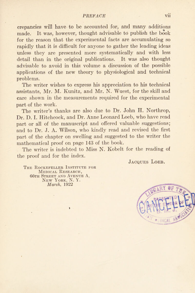 crepancies will have to be accounted for, and many additions made. It was, however, thought advisable to publish the book for the reason that the experimental facts are accumulating so rapidly that it is difficult for anyone to gather the leading ideas unless they are presented more systematically and with less detail than in the original publications. It was also thought advisable to avoid in this volume a discussion of the possible applications of the new theory to physiological and technical problems. The writer wishes to express his appreciation to his technical assistants, Mr. M. Kunitz, and Mr. N. Wuest, for the skill and care shown in the measurements required for the experimental part of the work. The writer’s thanks are also due to Dr. John H. Northrop, Dr. D. I. Hitchcock, and Dr. Anne Leonard Loeb, who have read part or all of the manuscript and offered valuable suggestions; and to Dr. J. A. Wilson, who kindly read and revised the first part of the chapter on swelling and suggested to the writer the mathematical proof on page 143 of the book. The writer is indebted to Miss N. Kobelt for the reading of the proof and for the index. Jacques Loeb. The Rockefeller Institute for Medical Research, 66th Street and Avenue A. New York, N. Y. March, 1922