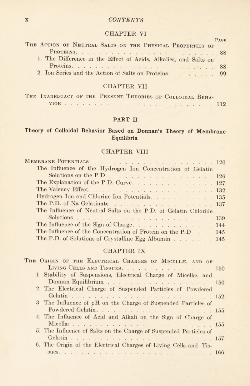 CHAPTER VI Page The Action of Neutral Salts on the Physical Properties of Proteins 88 1. The Difference in the Effect of Acids, Alkalies, and Salts on Proteins 88 2. Ion Series and the Action of Salts on Proteins 99 CHAPTER VII The Inadequacy of the Present Theories of Colloidal Beha- vior 112 PART II Theory of Colloidal Behavior Based on Donnan’s Theory of Membrane Equilibria CHAPTER VIII Membrane Potentials 120 The Influence of the Hydrogen Ion Concentration of Gelatin Solutions on the P.D 126 The Explanation of the P.D. Curve 127 The Valency Effect 132 Hydrogen Ion and Chlorine Ion Potentials 135 The P.D. of Na Gelatinate 137 The Influence of Neutral Salts on the P.D. of Gelatin Chloride Solutions 139 The Influence of the Sign of Charge 144 The Influence of the Concentration of Protein on the P.D ... 145 The P.D. of Solutions of Crystalline Egg Albumin 145 CHAPTER IX The Origin of the Electrical Charges of Micellae, and of Living Cells and Tissues 150 1. Stability of Suspensions, Electrical Charge of Micellae, and Donnan Equilibrium 150 2. The Electrical Charge of Suspended Particles of Powdered Gelatin 152 3. The Influence of pH on the Charge of Suspended Particles of Powdered Gelatin 155 4. The Influence of Acid and Alkali on the Sign of Charge of Micellae 155 5. The Influence of Salts on the Charge of Suspended Particles of Gelatin 157 6. The Origin of the Electrical Charges of Living Cells and Tis- sues 166