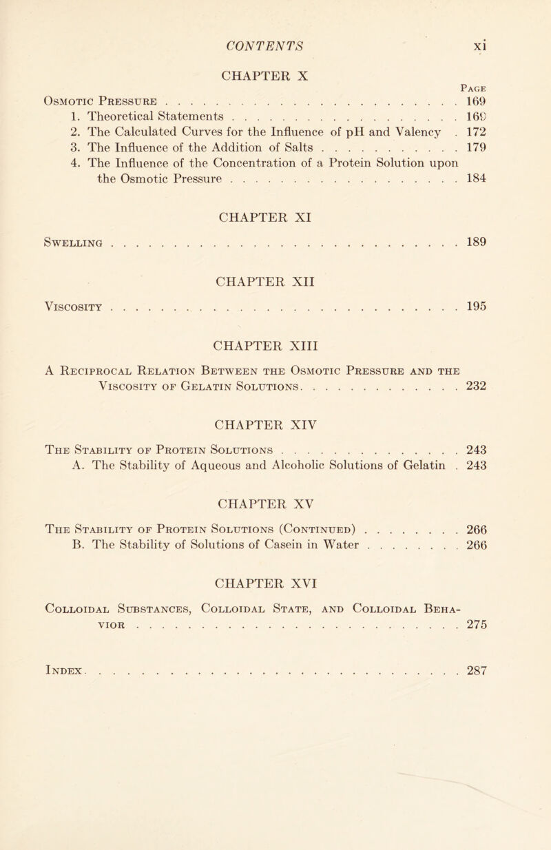 CHAPTER X Page Osmotic Pressure 169 1. Theoretical Statements 169 2. The Calculated Curves for the Influence of pH and Valency . 172 3. The Influence of the Addition of Salts 179 4. The Influence of the Concentration of a Protein Solution upon the Osmotic Pressure 184 CHAPTER XI Swelling 189 CHAPTER XII Viscosity 195 CHAPTER XIII A Reciprocal Relation Between the Osmotic Pressure and the Viscosity of Gelatin Solutions 232 CHAPTER XIV The Stability of Protein Solutions 243 A. The Stability of Aqueous and Alcoholic Solutions of Gelatin . 243 CHAPTER XV The Stability of Protein Solutions (Continued) 266 B. The Stability of Solutions of Casein in Water 266 CHAPTER XVI Colloidal Substances, Colloidal State, and Colloidal Beha- vior 275 Index . 287