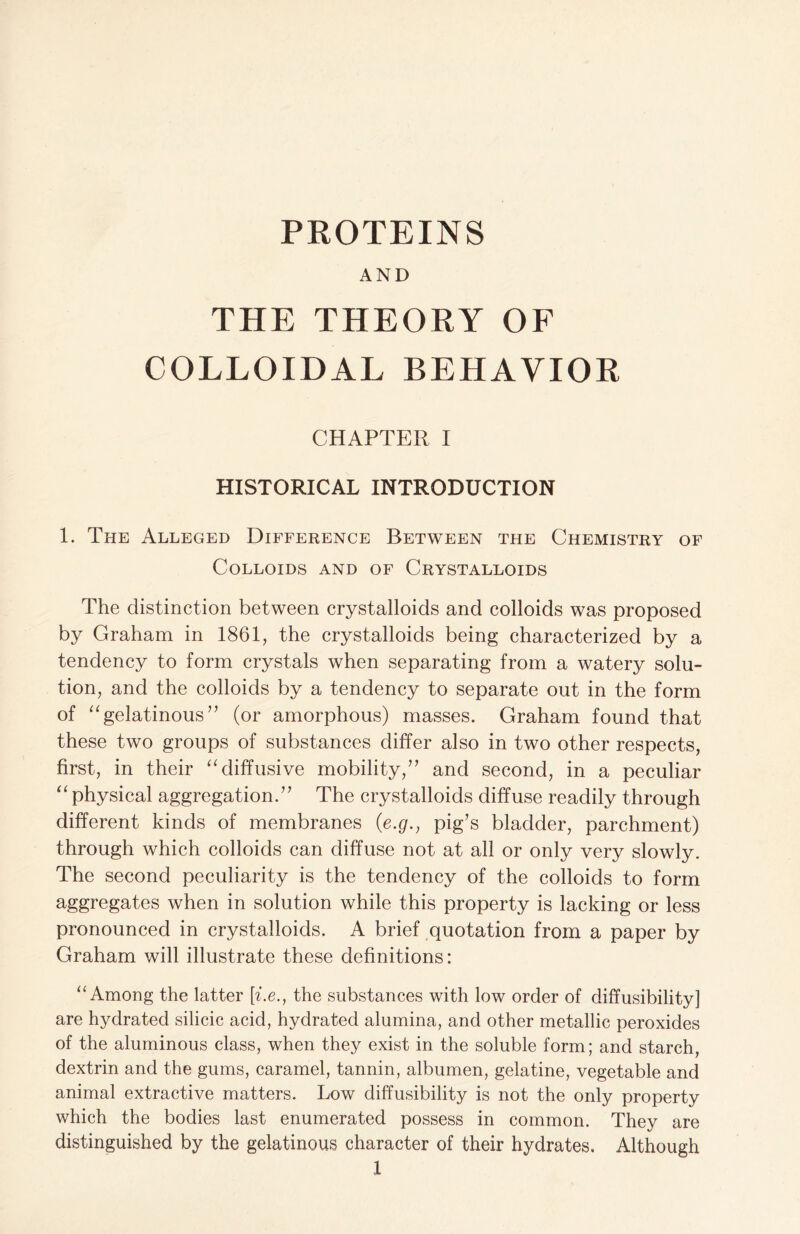 PROTEINS AND THE THEORY OF COLLOIDAL BEHAVIOR CHAPTER I HISTORICAL INTRODUCTION 1. The Alleged Difference Between the Chemistry of Colloids and of Crystalloids The distinction between crystalloids and colloids was proposed by Graham in 1861, the crystalloids being characterized by a tendency to form crystals when separating from a watery solu- tion, and the colloids by a tendency to separate out in the form of “gelatinous” (or amorphous) masses. Graham found that these two groups of substances differ also in two other respects, first, in their “diffusive mobility,” and second, in a peculiar “ physical aggregation.” The crystalloids diffuse readily through different kinds of membranes (e.g.} pig’s bladder, parchment) through which colloids can diffuse not at all or only very slowly. The second peculiarity is the tendency of the colloids to form aggregates when in solution while this property is lacking or less pronounced in crystalloids. A brief quotation from a paper by Graham will illustrate these definitions: “Among the latter [i.e., the substances with low order of diffusibility] are hydrated silicic acid, hydrated alumina, and other metallic peroxides of the aluminous class, when they exist in the soluble form; and starch, dextrin and the gums, caramel, tannin, albumen, gelatine, vegetable and animal extractive matters. Low diffusibility is not the only property which the bodies last enumerated possess in common. They are distinguished by the gelatinous character of their hydrates. Although