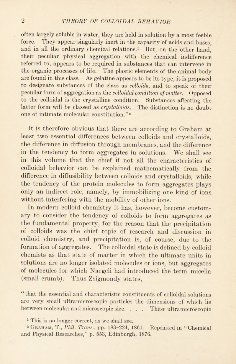 often largely soluble in water, they are held in solution by a most feeble force. They appear singularly inert in the capacity of acids and bases, and in all the ordinary chemical relations.1 But, on the other hand, their peculiar physical aggregation with the chemical indifference referred to, appears to be required in substances that can intervene in the organic processes of life. The plastic elements of the animal body are found in this class. As gelatine appears to be its type, it is proposed to designate substances of the class as colloids, and to speak of their peculiar form of aggregation as the colloidal condition of matter. Opposed to the colloidal is the crystalline condition. Substances affecting the latter form will be classed as crystalloids. The distinction is no doubt one of intimate molecular constitution.”2 It is therefore obvious that there are according to Graham at least two essential differences between colloids and crystalloids, the difference in diffusion through membranes, and the difference in the tendency to form aggregates in solutions. We shall see in this volume that the chief if not all the characteristics of colloidal behavior can be explained mathematically from the difference in diffusibility between colloids and crystalloids, while the tendency of the protein molecules to form aggregates plays only an indirect role, namely, by immobilizing one kind of ions without interfering with the mobility of other ions. In modern colloid chemistry it has, however, become custom- ary to consider the tendency of colloids to form aggregates as the fundamental property, for the reason that the precipitation of colloids was the chief topic of research and discussion in colloid chemistry, and precipitation is, of course, due to the formation of aggregates. The colloidal state is defined by colloid chemists as that state of matter in which the ultimate units in solutions are no longer isolated molecules or ions, but aggregates of molecules for which Naegeli had introduced the term micella (small crumb). Thus Zsigmondy states, ‘‘that the essential and characteristic constituents of colloidal solutions are very small ultramicroscopic particles the dimensions of which lie between molecular and microscopic size. . . . These ultramicroscopic 1 This is no longer correct, as we shall see. 2 Graham, T., Phil. Trans., pp. 183-224, 1861. Reprinted in “Chemical and Physical Researches,” p. 553, Edinburgh, 1876.